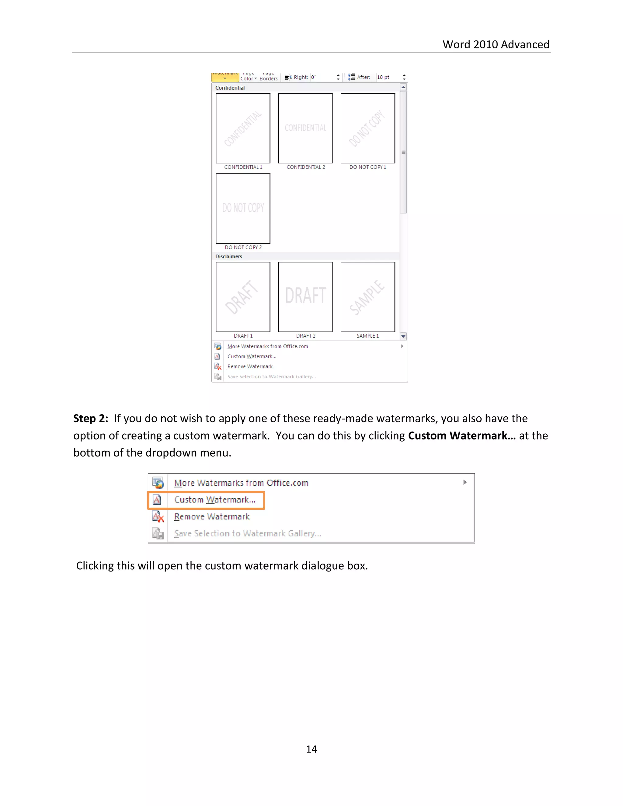 Word 2010 Advanced
14
Step 2: If you do not wish to apply one of these ready-made watermarks, you also have the
option of creating a custom watermark. You can do this by clicking Custom Watermark… at the
bottom of the dropdown menu.
Clicking this will open the custom watermark dialogue box.
 