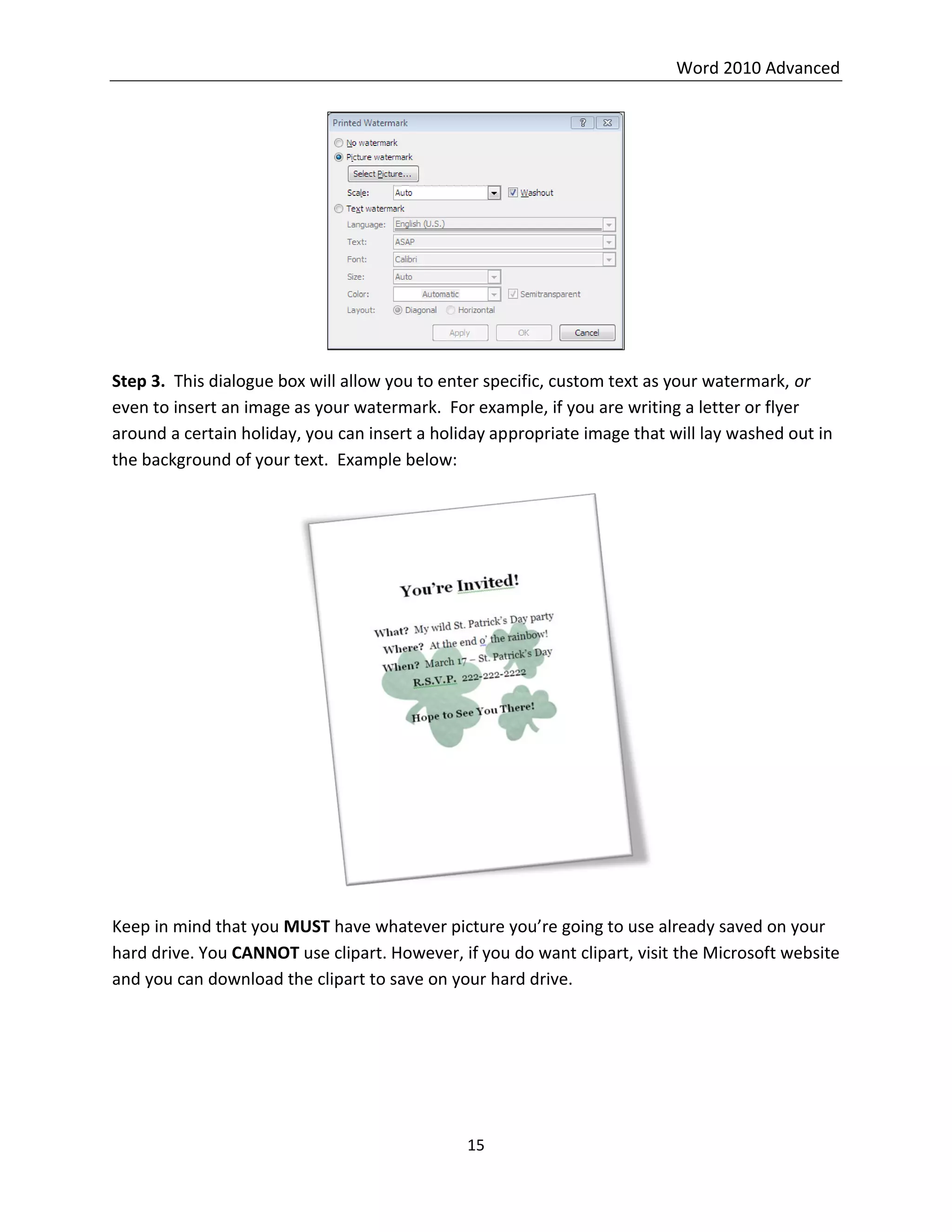 Word 2010 Advanced
15
Step 3. This dialogue box will allow you to enter specific, custom text as your watermark, or
even to insert an image as your watermark. For example, if you are writing a letter or flyer
around a certain holiday, you can insert a holiday appropriate image that will lay washed out in
the background of your text. Example below:
Keep in mind that you MUST have whatever picture you’re going to use already saved on your
hard drive. You CANNOT use clipart. However, if you do want clipart, visit the Microsoft website
and you can download the clipart to save on your hard drive.
 