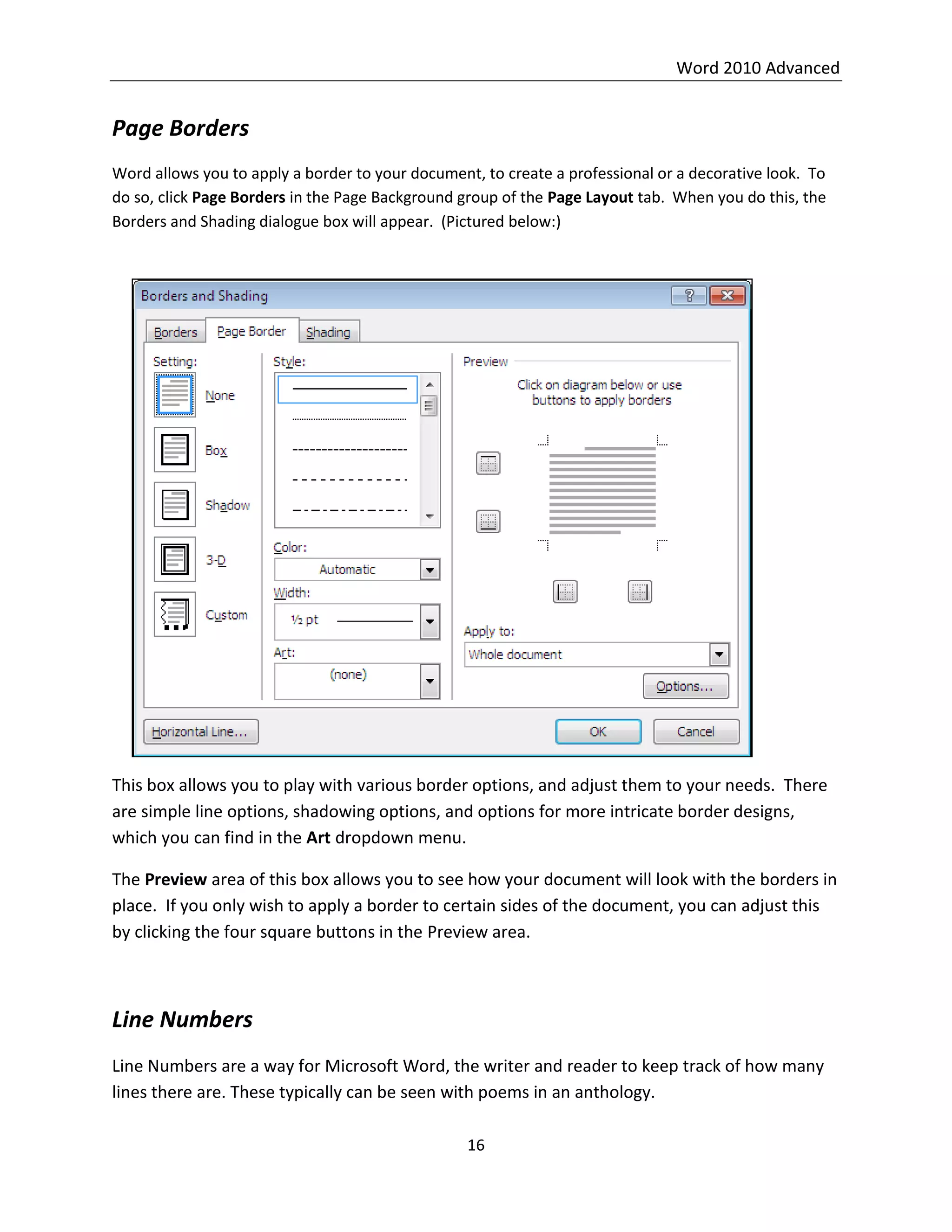 Word 2010 Advanced
16
Page Borders
Word allows you to apply a border to your document, to create a professional or a decorative look. To
do so, click Page Borders in the Page Background group of the Page Layout tab. When you do this, the
Borders and Shading dialogue box will appear. (Pictured below:)
This box allows you to play with various border options, and adjust them to your needs. There
are simple line options, shadowing options, and options for more intricate border designs,
which you can find in the Art dropdown menu.
The Preview area of this box allows you to see how your document will look with the borders in
place. If you only wish to apply a border to certain sides of the document, you can adjust this
by clicking the four square buttons in the Preview area.
Line Numbers
Line Numbers are a way for Microsoft Word, the writer and reader to keep track of how many
lines there are. These typically can be seen with poems in an anthology.
 
