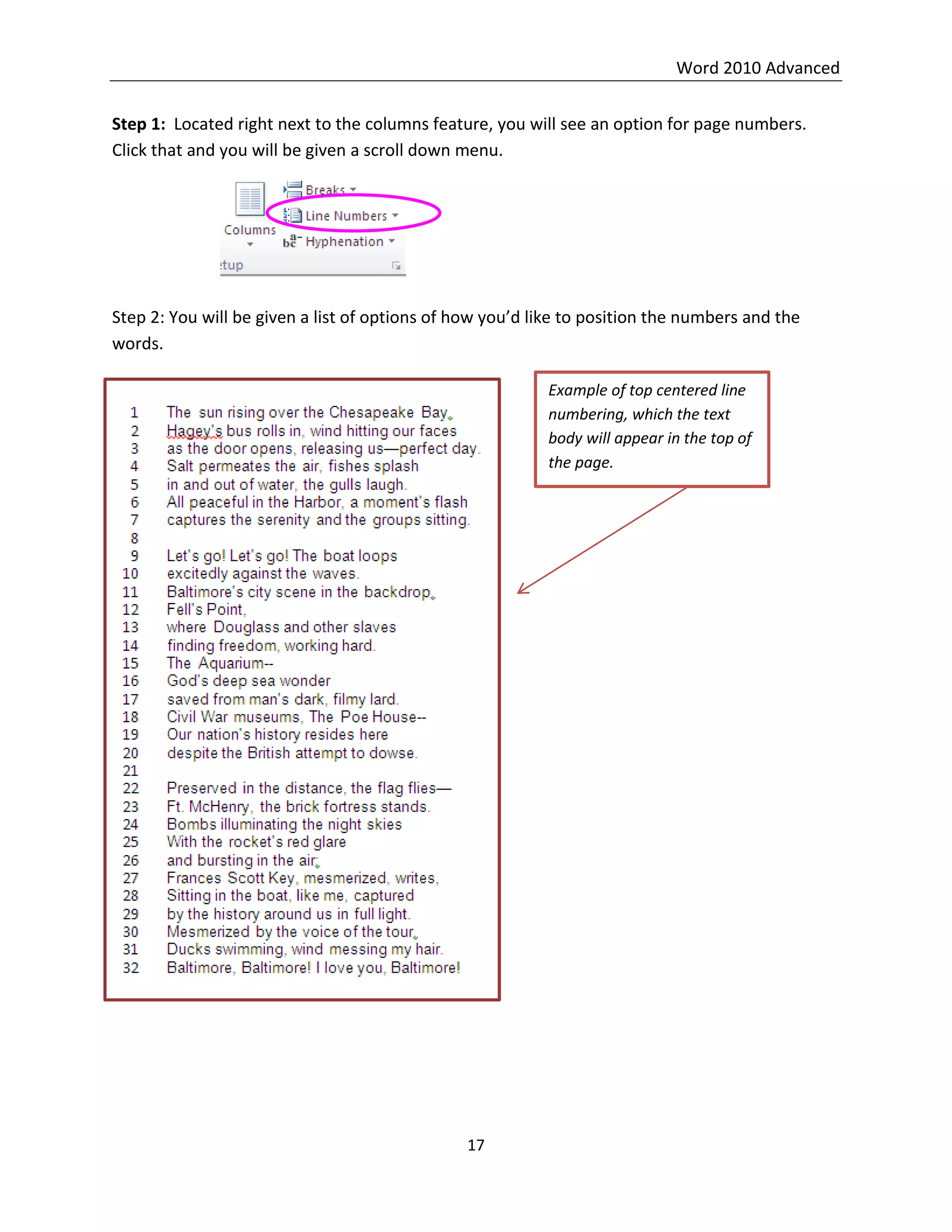 Word 2010 Advanced
17
Step 1: Located right next to the columns feature, you will see an option for page numbers.
Click that and you will be given a scroll down menu.
Step 2: You will be given a list of options of how you’d like to position the numbers and the
words.
Example of top centered line
numbering, which the text
body will appear in the top of
the page.
 