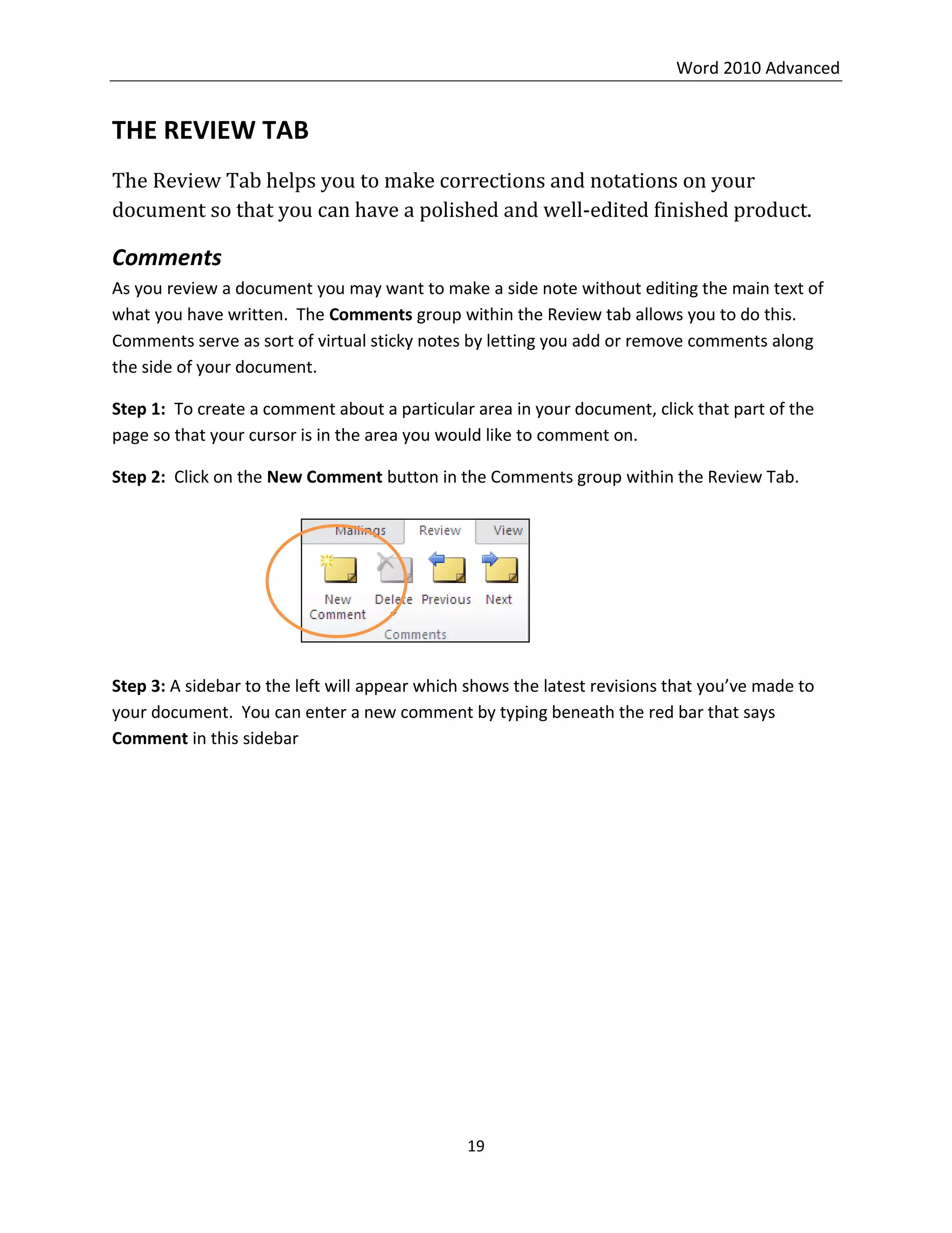 Word 2010 Advanced
19
THE REVIEW TAB
The Review Tab helps you to make corrections and notations on your
document so that you can have a polished and well-edited finished product.
Comments
As you review a document you may want to make a side note without editing the main text of
what you have written. The Comments group within the Review tab allows you to do this.
Comments serve as sort of virtual sticky notes by letting you add or remove comments along
the side of your document.
Step 1: To create a comment about a particular area in your document, click that part of the
page so that your cursor is in the area you would like to comment on.
Step 2: Click on the New Comment button in the Comments group within the Review Tab.
Step 3: A sidebar to the left will appear which shows the latest revisions that you’ve made to
your document. You can enter a new comment by typing beneath the red bar that says
Comment in this sidebar
 