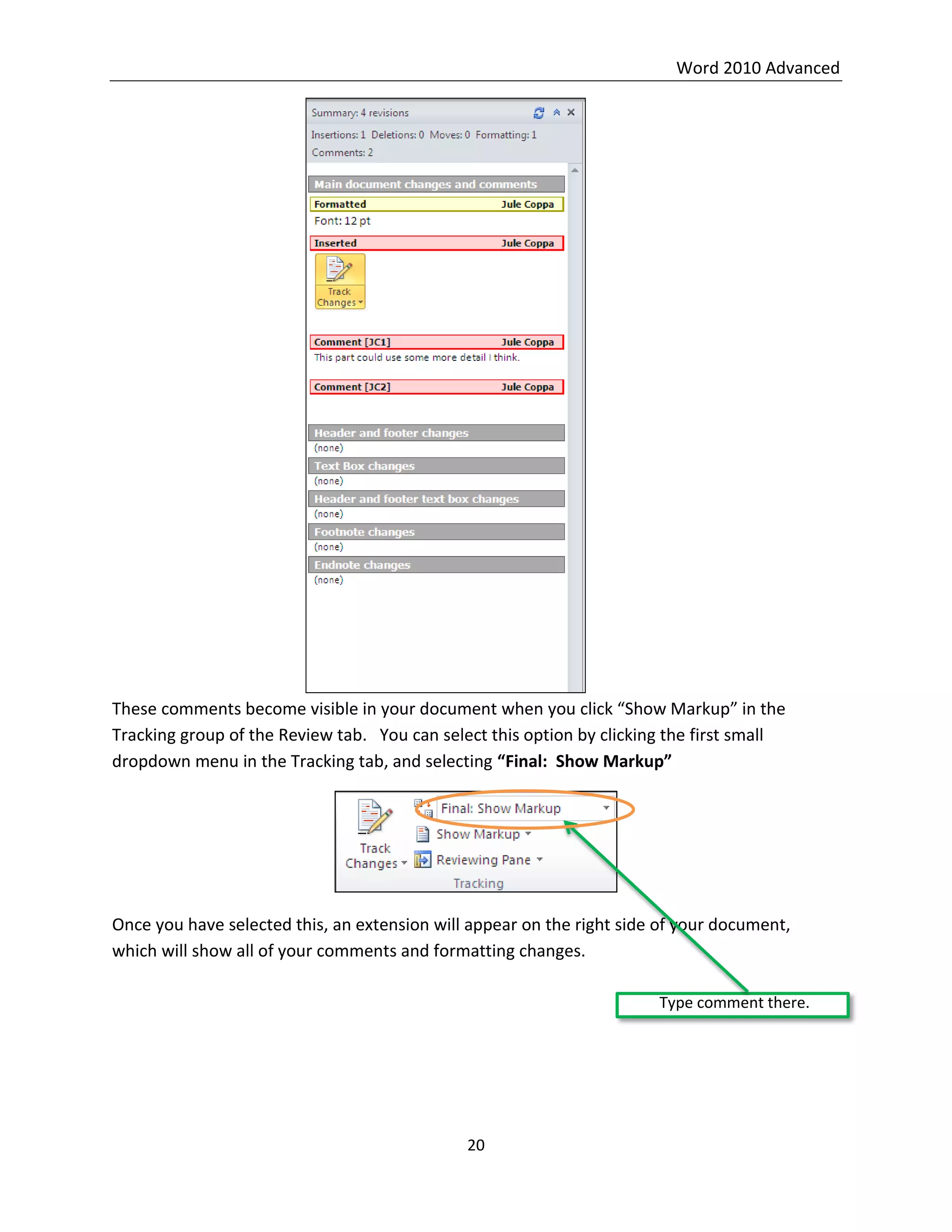 Word 2010 Advanced
20
These comments become visible in your document when you click “Show Markup” in the
Tracking group of the Review tab. You can select this option by clicking the first small
dropdown menu in the Tracking tab, and selecting “Final: Show Markup”
Once you have selected this, an extension will appear on the right side of your document,
which will show all of your comments and formatting changes.
Type comment there.
 