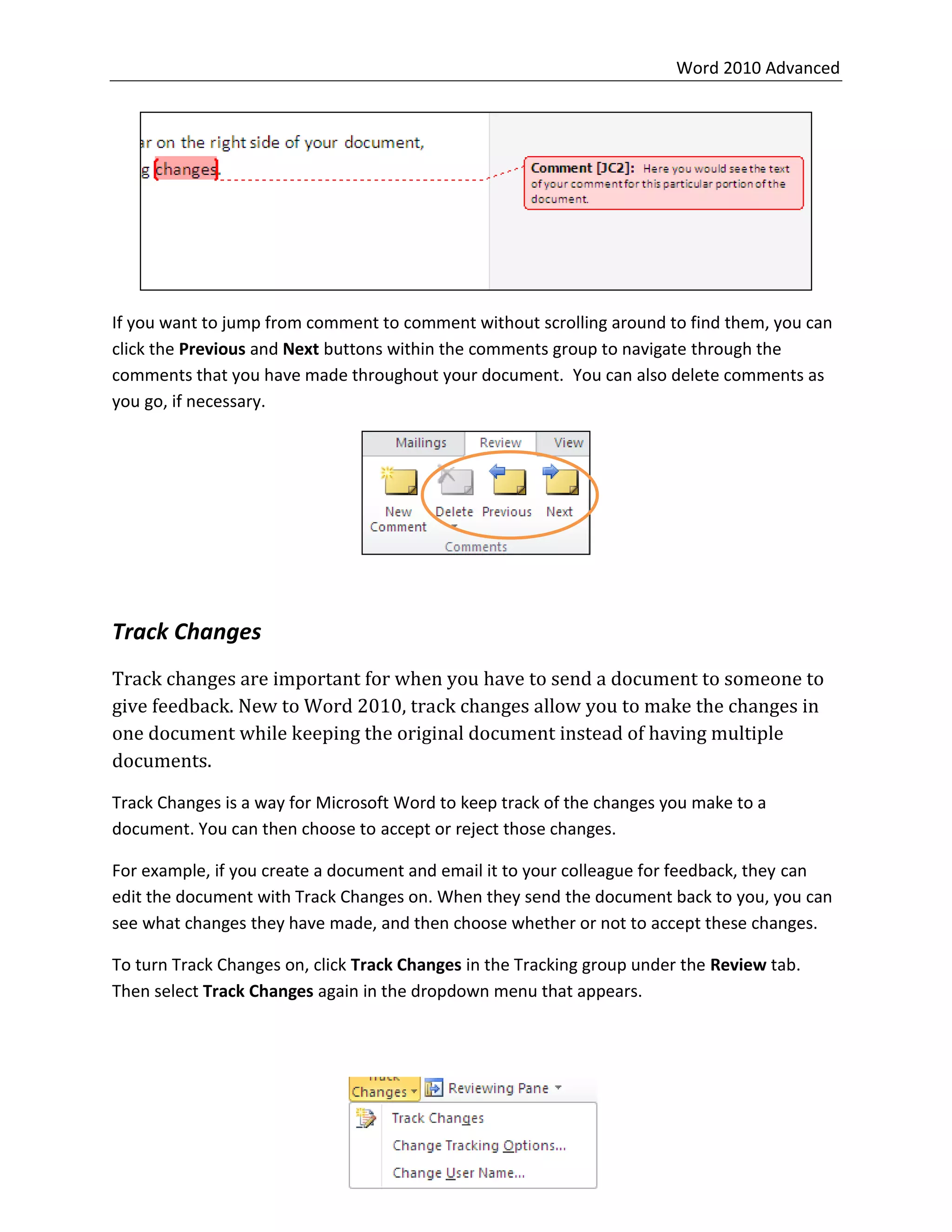 Word 2010 Advanced
21
If you want to jump from comment to comment without scrolling around to find them, you can
click the Previous and Next buttons within the comments group to navigate through the
comments that you have made throughout your document. You can also delete comments as
you go, if necessary.
Track Changes
Track changes are important for when you have to send a document to someone to
give feedback. New to Word 2010, track changes allow you to make the changes in
one document while keeping the original document instead of having multiple
documents.
Track Changes is a way for Microsoft Word to keep track of the changes you make to a
document. You can then choose to accept or reject those changes.
For example, if you create a document and email it to your colleague for feedback, they can
edit the document with Track Changes on. When they send the document back to you, you can
see what changes they have made, and then choose whether or not to accept these changes.
To turn Track Changes on, click Track Changes in the Tracking group under the Review tab.
Then select Track Changes again in the dropdown menu that appears.
 