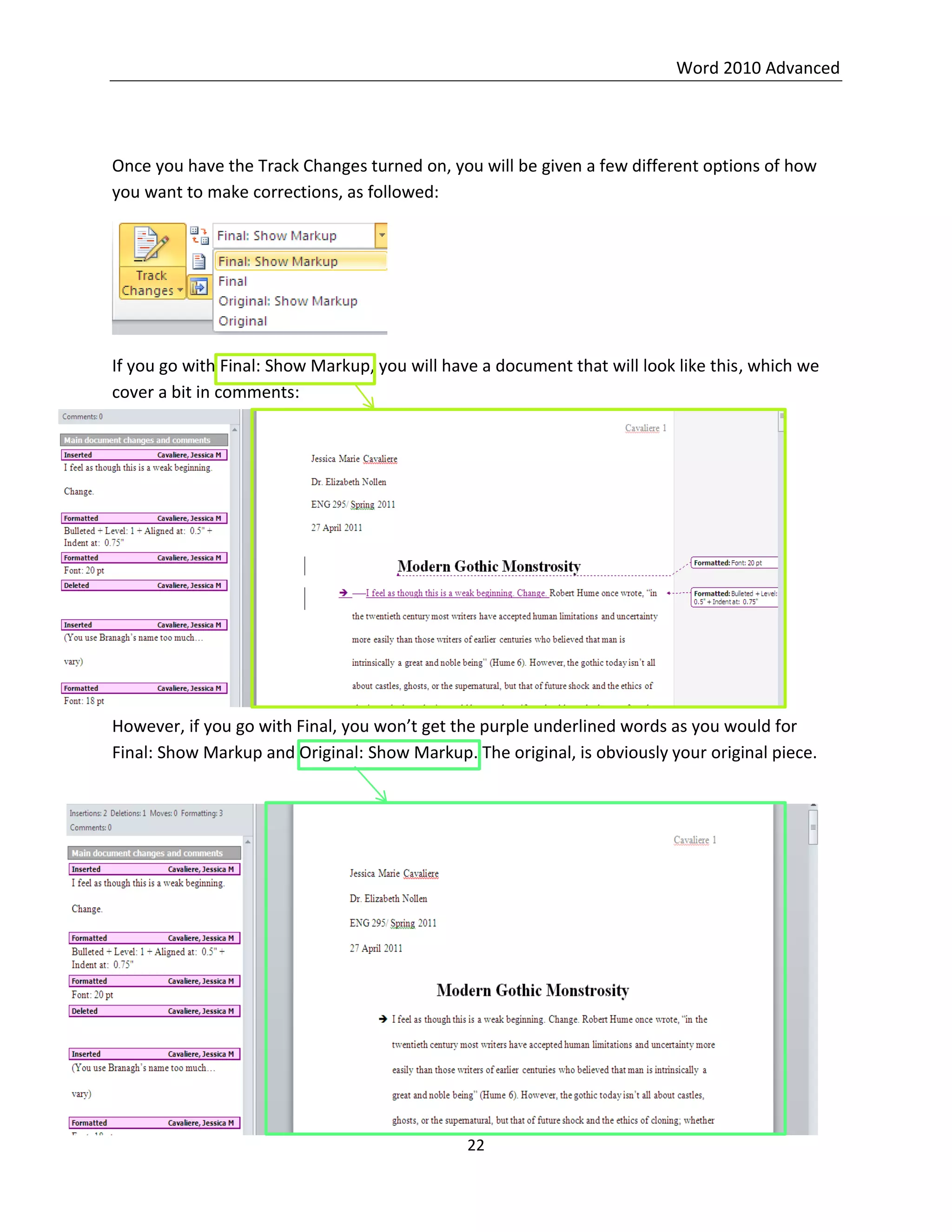 Word 2010 Advanced
22
Once you have the Track Changes turned on, you will be given a few different options of how
you want to make corrections, as followed:
If you go with Final: Show Markup, you will have a document that will look like this, which we
cover a bit in comments:
However, if you go with Final, you won’t get the purple underlined words as you would for
Final: Show Markup and Original: Show Markup. The original, is obviously your original piece.
 