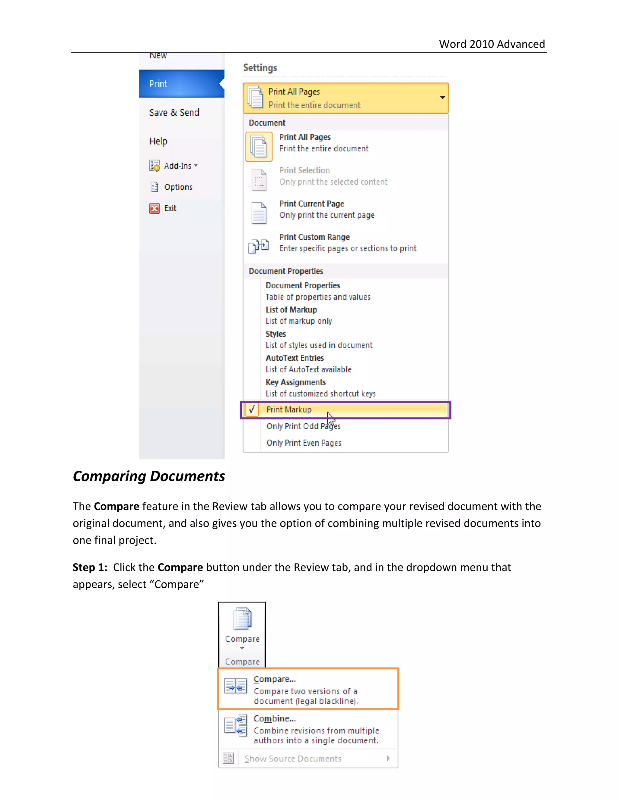 Word 2010 Advanced
24
Comparing Documents
The Compare feature in the Review tab allows you to compare your revised document with the
original document, and also gives you the option of combining multiple revised documents into
one final project.
Step 1: Click the Compare button under the Review tab, and in the dropdown menu that
appears, select “Compare”
 