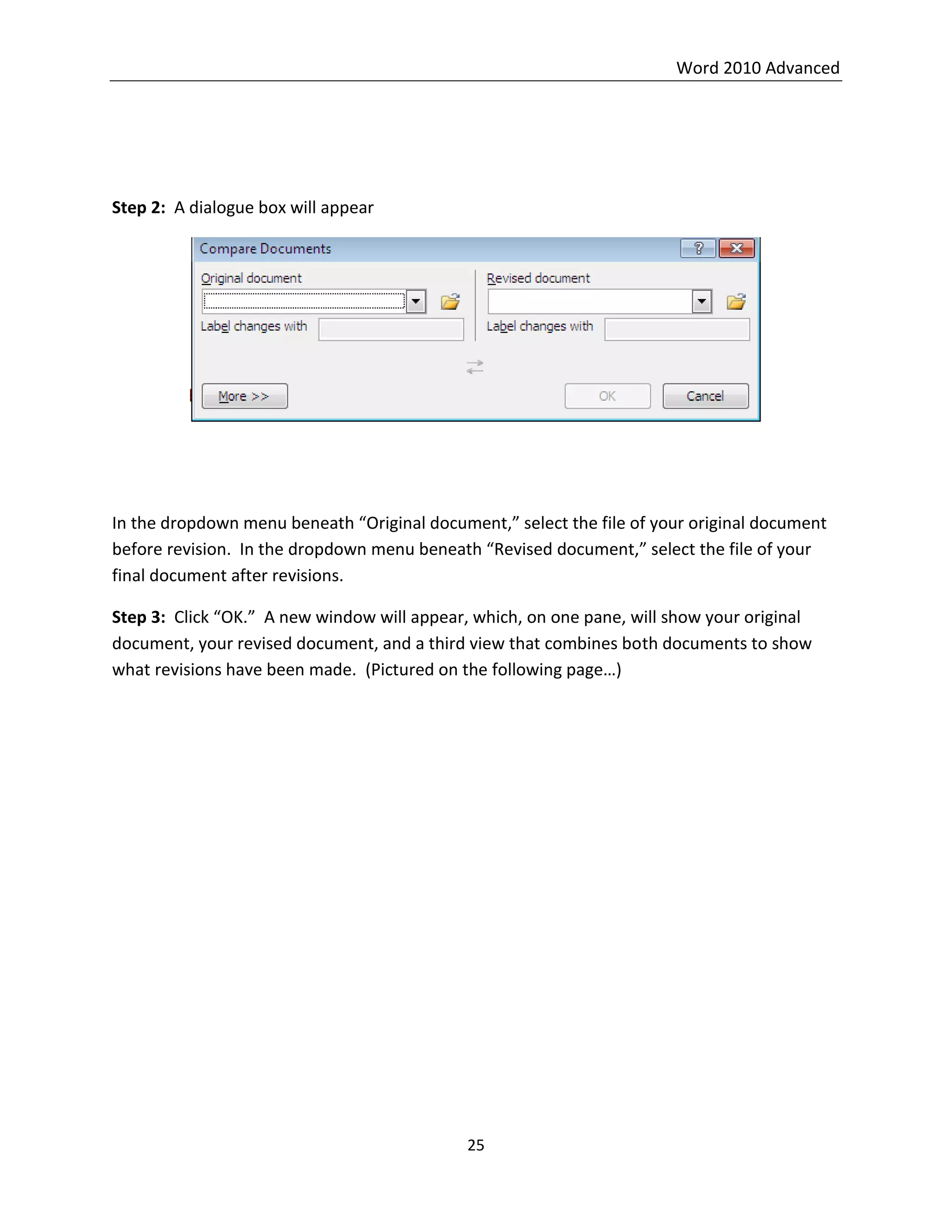 Word 2010 Advanced
25
Step 2: A dialogue box will appear
In the dropdown menu beneath “Original document,” select the file of your original document
before revision. In the dropdown menu beneath “Revised document,” select the file of your
final document after revisions.
Step 3: Click “OK.” A new window will appear, which, on one pane, will show your original
document, your revised document, and a third view that combines both documents to show
what revisions have been made. (Pictured on the following page…)
 