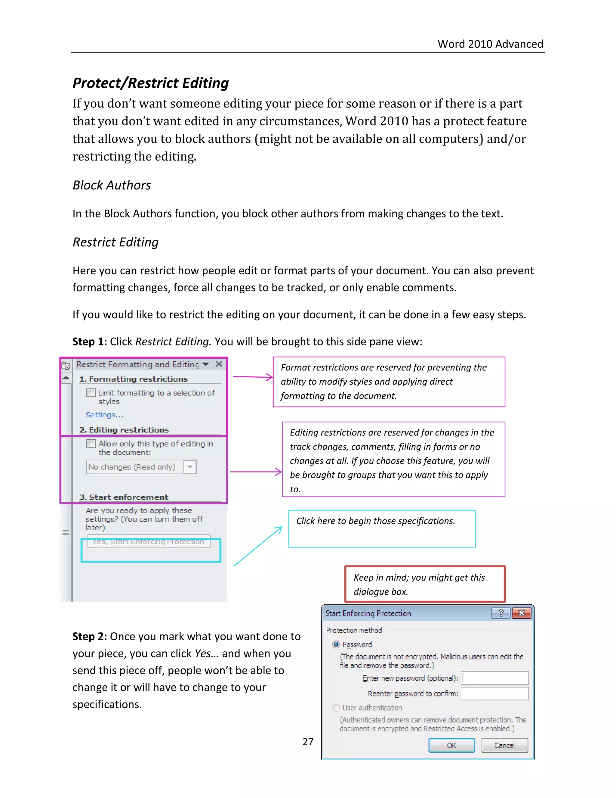 Word 2010 Advanced
27
Protect/Restrict Editing
If you don’t want someone editing your piece for some reason or if there is a part
that you don’t want edited in any circumstances, Word 2010 has a protect feature
that allows you to block authors (might not be available on all computers) and/or
restricting the editing.
Block Authors
In the Block Authors function, you block other authors from making changes to the text.
Restrict Editing
Here you can restrict how people edit or format parts of your document. You can also prevent
formatting changes, force all changes to be tracked, or only enable comments.
If you would like to restrict the editing on your document, it can be done in a few easy steps.
Step 1: Click Restrict Editing. You will be brought to this side pane view:
Step 2: Once you mark what you want done to
your piece, you can click Yes… and when you
send this piece off, people won’t be able to
change it or will have to change to your
specifications.
Format restrictions are reserved for preventing the
ability to modify styles and applying direct
formatting to the document.
Editing restrictions are reserved for changes in the
track changes, comments, filling in forms or no
changes at all. If you choose this feature, you will
be brought to groups that you want this to apply
to.
Click here to begin those specifications.
Keep in mind; you might get this
dialogue box.
 