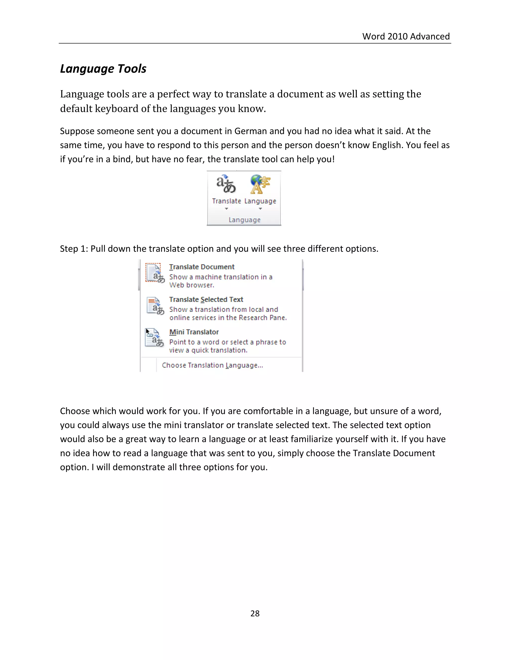 Word 2010 Advanced
28
Language Tools
Language tools are a perfect way to translate a document as well as setting the
default keyboard of the languages you know.
Suppose someone sent you a document in German and you had no idea what it said. At the
same time, you have to respond to this person and the person doesn’t know English. You feel as
if you’re in a bind, but have no fear, the translate tool can help you!
Step 1: Pull down the translate option and you will see three different options.
Choose which would work for you. If you are comfortable in a language, but unsure of a word,
you could always use the mini translator or translate selected text. The selected text option
would also be a great way to learn a language or at least familiarize yourself with it. If you have
no idea how to read a language that was sent to you, simply choose the Translate Document
option. I will demonstrate all three options for you.
 