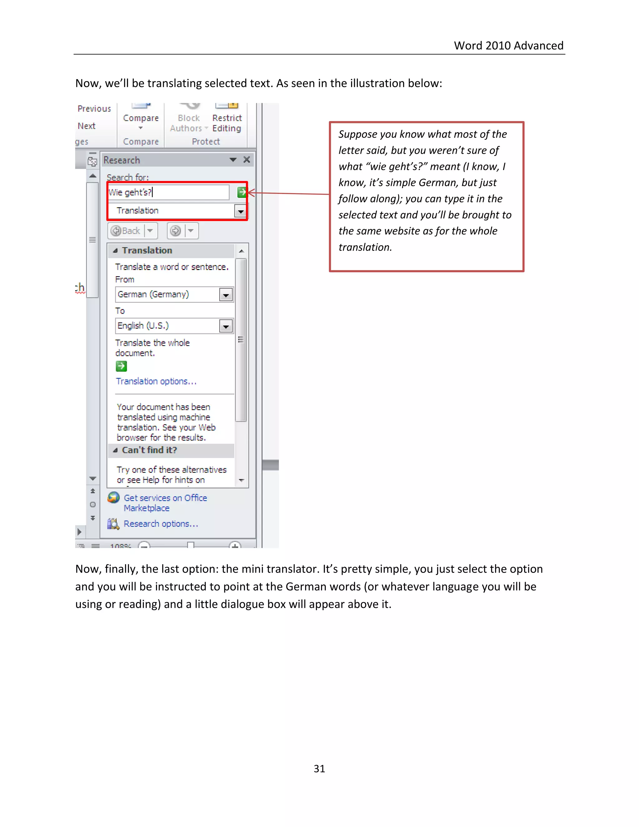 Word 2010 Advanced
31
Now, we’ll be translating selected text. As seen in the illustration below:
Now, finally, the last option: the mini translator. It’s pretty simple, you just select the option
and you will be instructed to point at the German words (or whatever language you will be
using or reading) and a little dialogue box will appear above it.
Suppose you know what most of the
letter said, but you weren’t sure of
what “wie geht’s?” meant (I know, I
know, it’s simple German, but just
follow along); you can type it in the
selected text and you’ll be brought to
the same website as for the whole
translation.
 