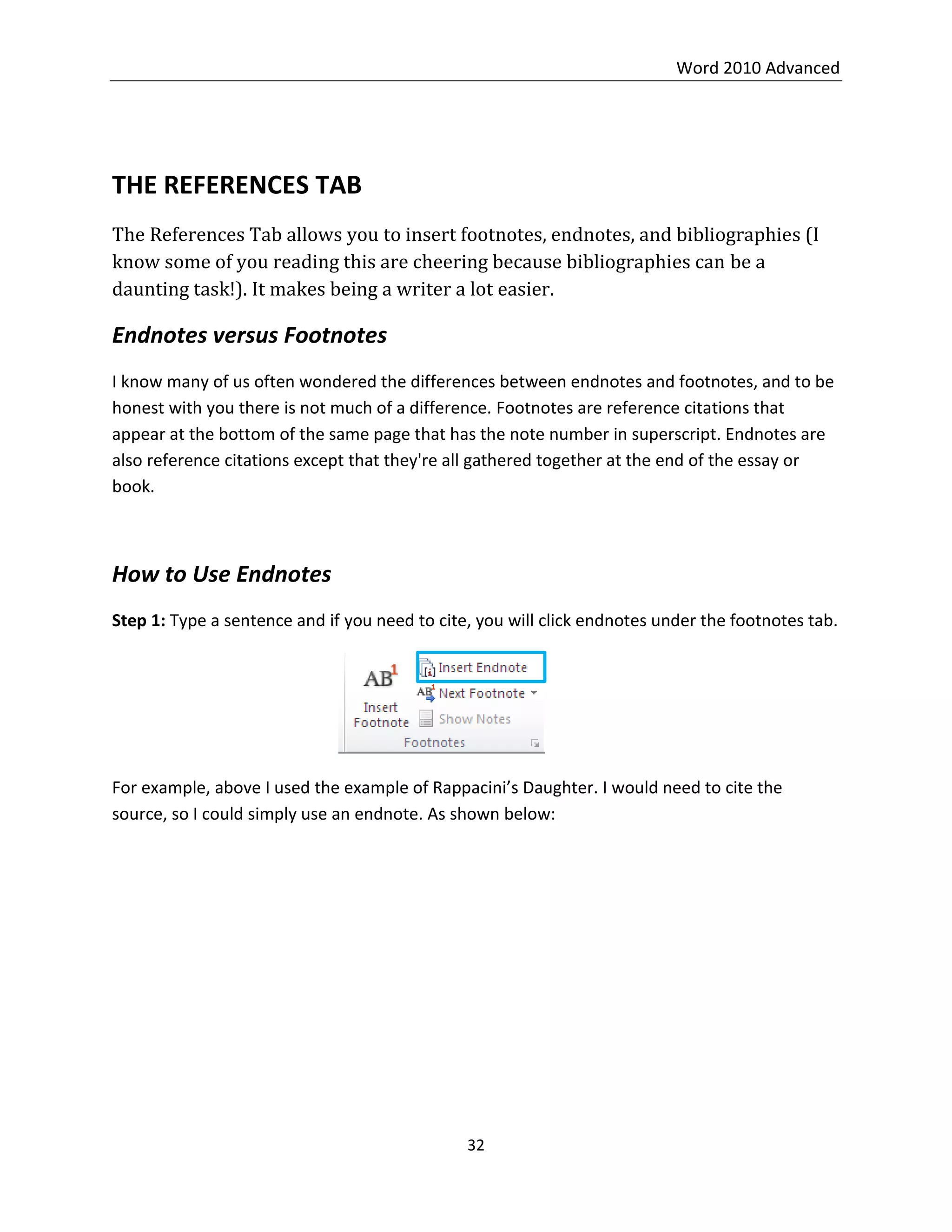 Word 2010 Advanced
32
THE REFERENCES TAB
The References Tab allows you to insert footnotes, endnotes, and bibliographies (I
know some of you reading this are cheering because bibliographies can be a
daunting task!). It makes being a writer a lot easier.
Endnotes versus Footnotes
I know many of us often wondered the differences between endnotes and footnotes, and to be
honest with you there is not much of a difference. Footnotes are reference citations that
appear at the bottom of the same page that has the note number in superscript. Endnotes are
also reference citations except that they're all gathered together at the end of the essay or
book.
How to Use Endnotes
Step 1: Type a sentence and if you need to cite, you will click endnotes under the footnotes tab.
For example, above I used the example of Rappacini’s Daughter. I would need to cite the
source, so I could simply use an endnote. As shown below:
 