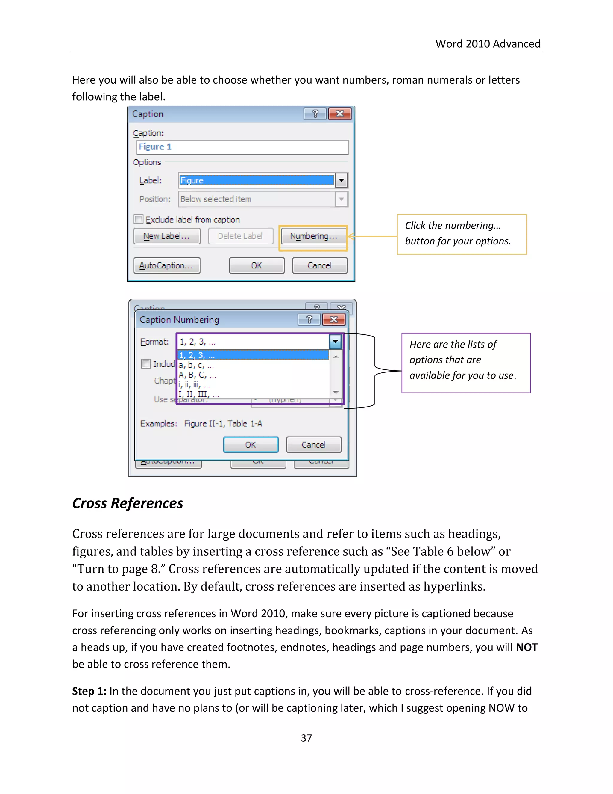Word 2010 Advanced
37
Here you will also be able to choose whether you want numbers, roman numerals or letters
following the label.
Cross References
Cross references are for large documents and refer to items such as headings,
figures, and tables by inserting a cross reference such as “See Table 6 below” or
“Turn to page 8.” Cross references are automatically updated if the content is moved
to another location. By default, cross references are inserted as hyperlinks.
For inserting cross references in Word 2010, make sure every picture is captioned because
cross referencing only works on inserting headings, bookmarks, captions in your document. As
a heads up, if you have created footnotes, endnotes, headings and page numbers, you will NOT
be able to cross reference them.
Step 1: In the document you just put captions in, you will be able to cross-reference. If you did
not caption and have no plans to (or will be captioning later, which I suggest opening NOW to
Click the numbering…
button for your options.
Here are the lists of
options that are
available for you to use.
 