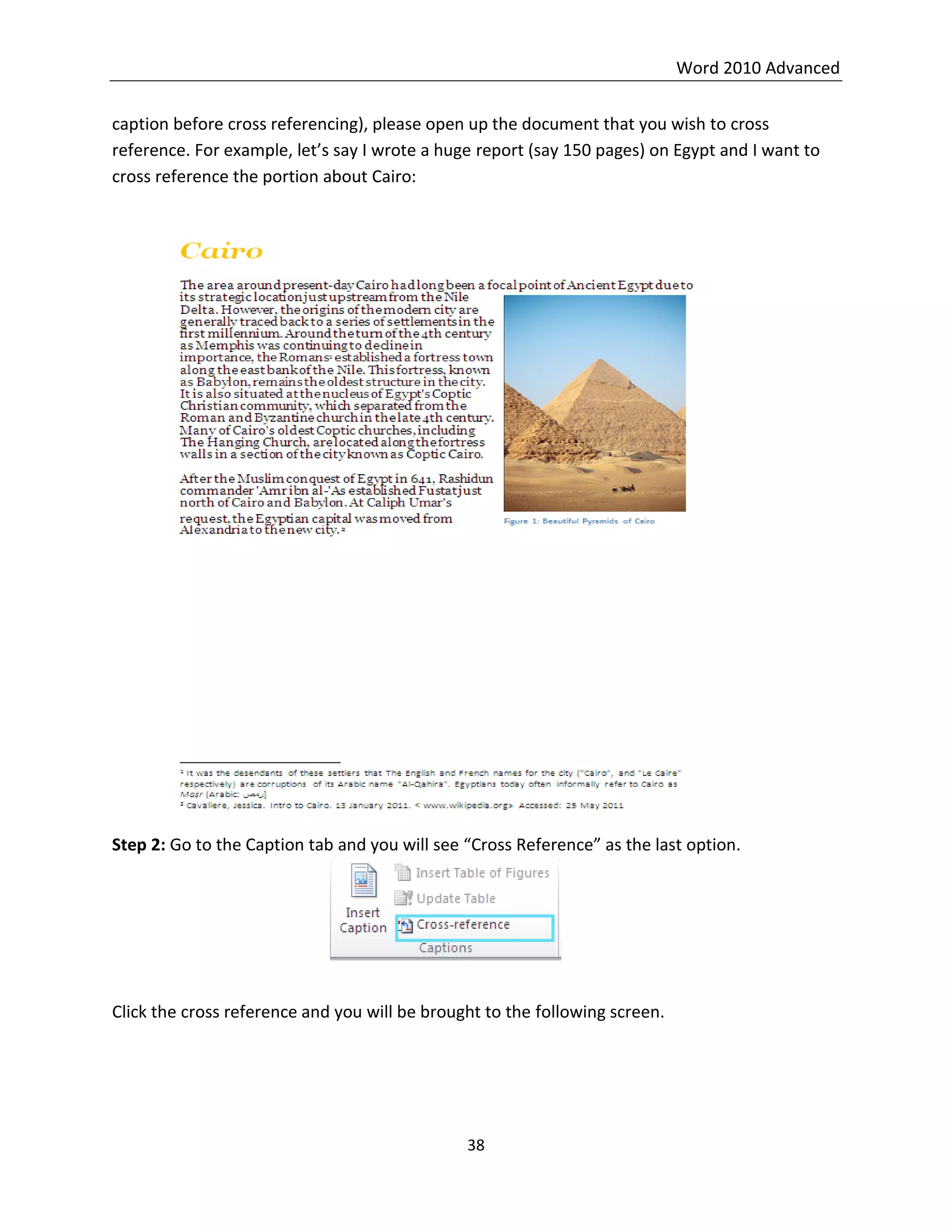 Word 2010 Advanced
38
caption before cross referencing), please open up the document that you wish to cross
reference. For example, let’s say I wrote a huge report (say 150 pages) on Egypt and I want to
cross reference the portion about Cairo:
Step 2: Go to the Caption tab and you will see “Cross Reference” as the last option.
Click the cross reference and you will be brought to the following screen.
 