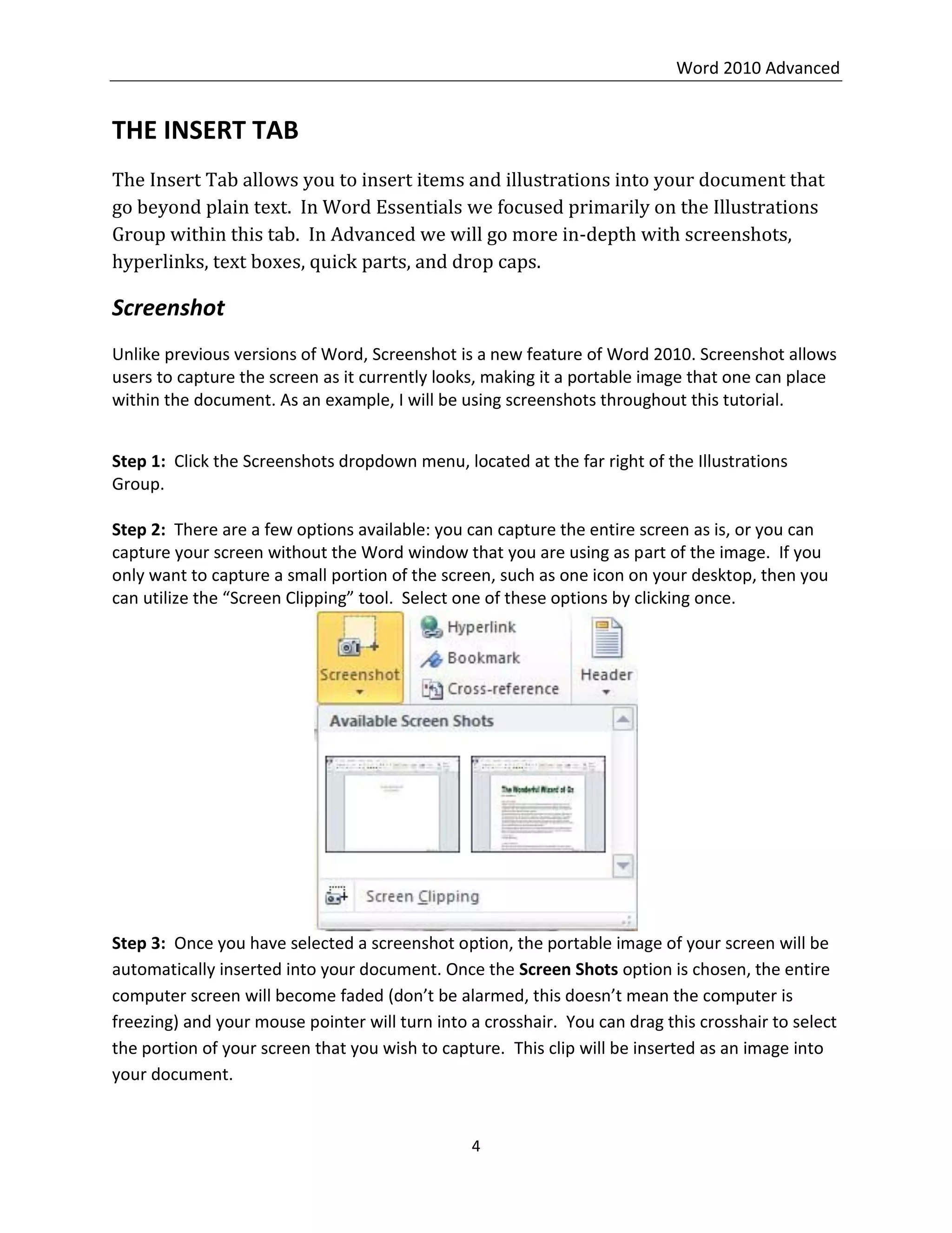 Word 2010 Advanced
4
THE INSERT TAB
The Insert Tab allows you to insert items and illustrations into your document that
go beyond plain text. In Word Essentials we focused primarily on the Illustrations
Group within this tab. In Advanced we will go more in-depth with screenshots,
hyperlinks, text boxes, quick parts, and drop caps.
Screenshot
Unlike previous versions of Word, Screenshot is a new feature of Word 2010. Screenshot allows
users to capture the screen as it currently looks, making it a portable image that one can place
within the document. As an example, I will be using screenshots throughout this tutorial.
Step 1: Click the Screenshots dropdown menu, located at the far right of the Illustrations
Group.
Step 2: There are a few options available: you can capture the entire screen as is, or you can
capture your screen without the Word window that you are using as part of the image. If you
only want to capture a small portion of the screen, such as one icon on your desktop, then you
can utilize the “Screen Clipping” tool. Select one of these options by clicking once.
Step 3: Once you have selected a screenshot option, the portable image of your screen will be
automatically inserted into your document. Once the Screen Shots option is chosen, the entire
computer screen will become faded (don’t be alarmed, this doesn’t mean the computer is
freezing) and your mouse pointer will turn into a crosshair. You can drag this crosshair to select
the portion of your screen that you wish to capture. This clip will be inserted as an image into
your document.
 