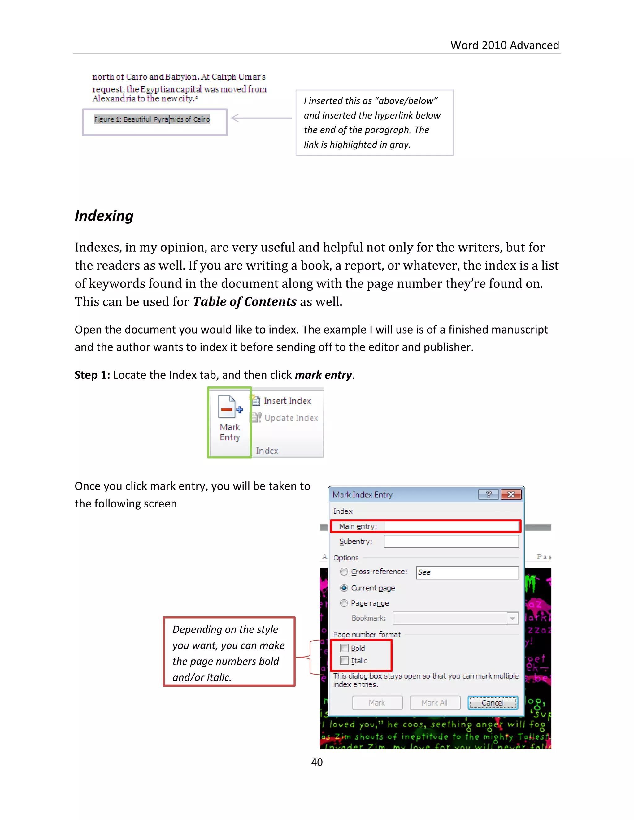 Word 2010 Advanced
40
Indexing
Indexes, in my opinion, are very useful and helpful not only for the writers, but for
the readers as well. If you are writing a book, a report, or whatever, the index is a list
of keywords found in the document along with the page number they’re found on.
This can be used for Table of Contents as well.
Open the document you would like to index. The example I will use is of a finished manuscript
and the author wants to index it before sending off to the editor and publisher.
Step 1: Locate the Index tab, and then click mark entry.
Once you click mark entry, you will be taken to
the following screen
I inserted this as “above/below”
and inserted the hyperlink below
the end of the paragraph. The
link is highlighted in gray.
Depending on the style
you want, you can make
the page numbers bold
and/or italic.
 