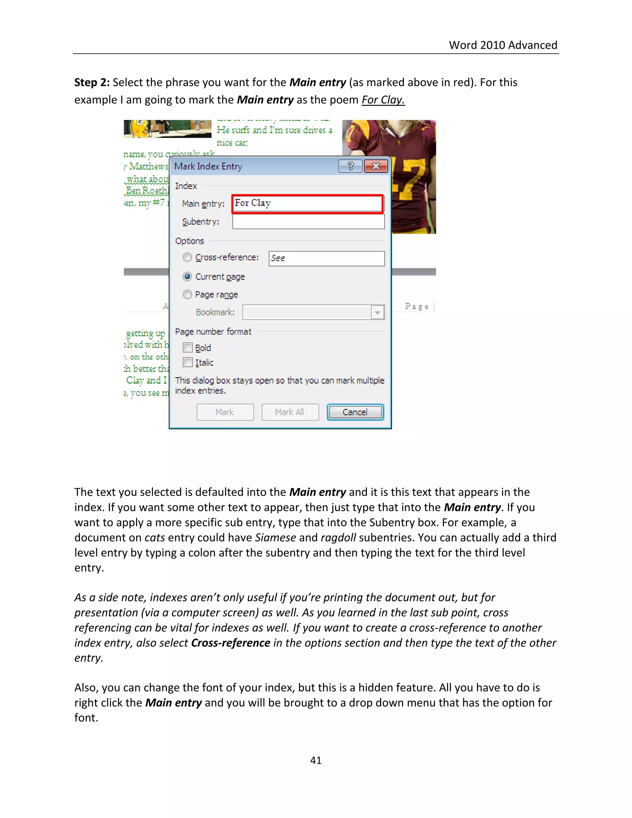 Word 2010 Advanced
41
Step 2: Select the phrase you want for the Main entry (as marked above in red). For this
example I am going to mark the Main entry as the poem For Clay.
The text you selected is defaulted into the Main entry and it is this text that appears in the
index. If you want some other text to appear, then just type that into the Main entry. If you
want to apply a more specific sub entry, type that into the Subentry box. For example, a
document on cats entry could have Siamese and ragdoll subentries. You can actually add a third
level entry by typing a colon after the subentry and then typing the text for the third level
entry.
As a side note, indexes aren’t only useful if you’re printing the document out, but for
presentation (via a computer screen) as well. As you learned in the last sub point, cross
referencing can be vital for indexes as well. If you want to create a cross-reference to another
index entry, also select Cross-reference in the options section and then type the text of the other
entry.
Also, you can change the font of your index, but this is a hidden feature. All you have to do is
right click the Main entry and you will be brought to a drop down menu that has the option for
font.
 