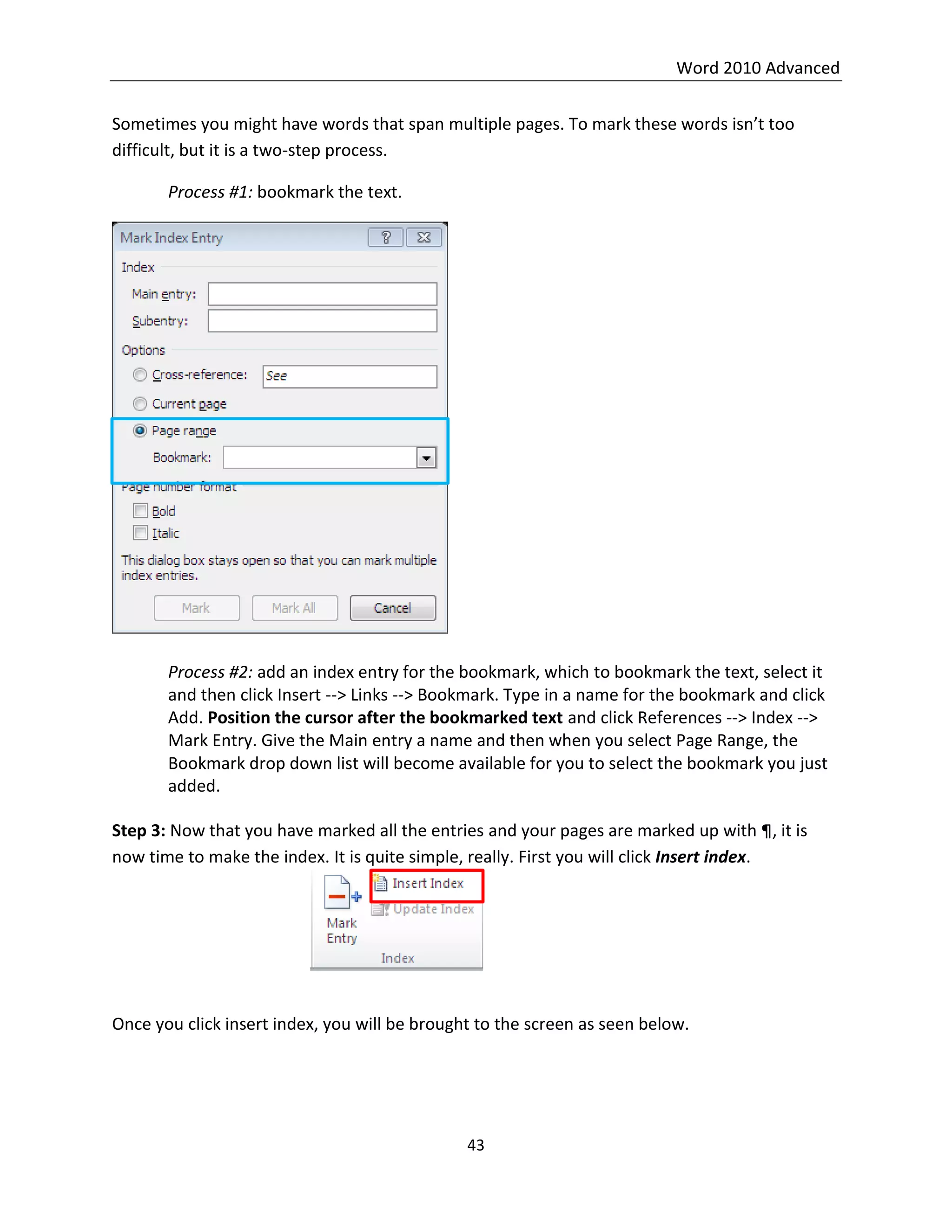 Word 2010 Advanced
43
Sometimes you might have words that span multiple pages. To mark these words isn’t too
difficult, but it is a two-step process.
Process #1: bookmark the text.
Process #2: add an index entry for the bookmark, which to bookmark the text, select it
and then click Insert --> Links --> Bookmark. Type in a name for the bookmark and click
Add. Position the cursor after the bookmarked text and click References --> Index -->
Mark Entry. Give the Main entry a name and then when you select Page Range, the
Bookmark drop down list will become available for you to select the bookmark you just
added.
Step 3: Now that you have marked all the entries and your pages are marked up with ¶, it is
now time to make the index. It is quite simple, really. First you will click Insert index.
Once you click insert index, you will be brought to the screen as seen below.
 