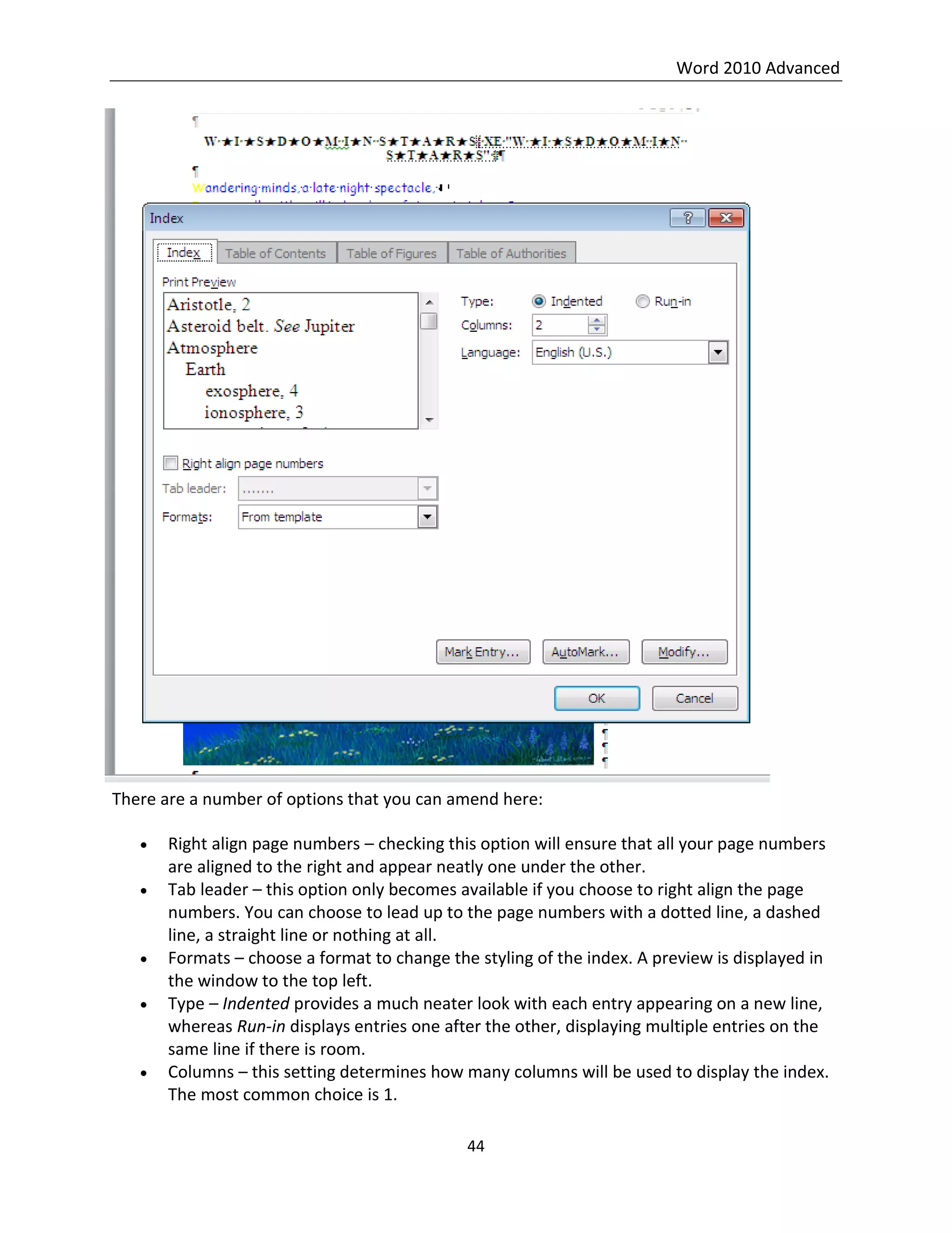 Word 2010 Advanced
44
There are a number of options that you can amend here:
 Right align page numbers – checking this option will ensure that all your page numbers
are aligned to the right and appear neatly one under the other.
 Tab leader – this option only becomes available if you choose to right align the page
numbers. You can choose to lead up to the page numbers with a dotted line, a dashed
line, a straight line or nothing at all.
 Formats – choose a format to change the styling of the index. A preview is displayed in
the window to the top left.
 Type – Indented provides a much neater look with each entry appearing on a new line,
whereas Run-in displays entries one after the other, displaying multiple entries on the
same line if there is room.
 Columns – this setting determines how many columns will be used to display the index.
The most common choice is 1.
 