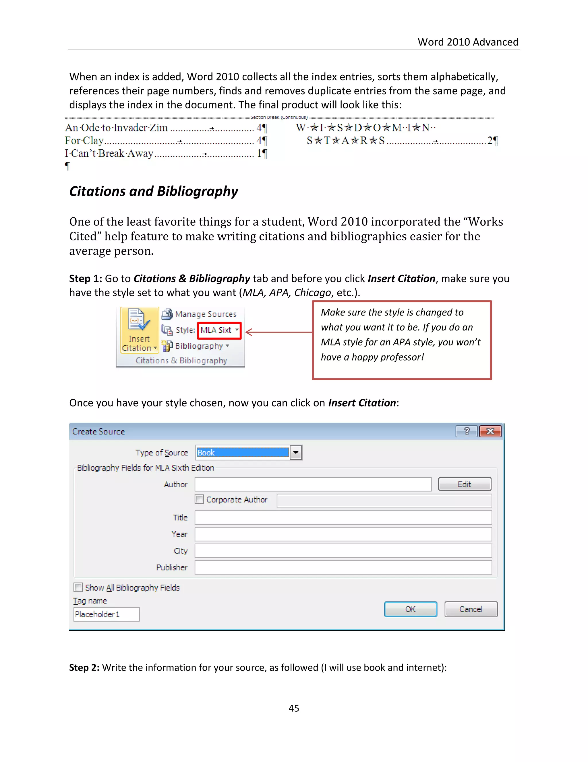 Word 2010 Advanced
45
When an index is added, Word 2010 collects all the index entries, sorts them alphabetically,
references their page numbers, finds and removes duplicate entries from the same page, and
displays the index in the document. The final product will look like this:
Citations and Bibliography
One of the least favorite things for a student, Word 2010 incorporated the “Works
Cited” help feature to make writing citations and bibliographies easier for the
average person.
Step 1: Go to Citations & Bibliography tab and before you click Insert Citation, make sure you
have the style set to what you want (MLA, APA, Chicago, etc.).
Once you have your style chosen, now you can click on Insert Citation:
Step 2: Write the information for your source, as followed (I will use book and internet):
Make sure the style is changed to
what you want it to be. If you do an
MLA style for an APA style, you won’t
have a happy professor!
 