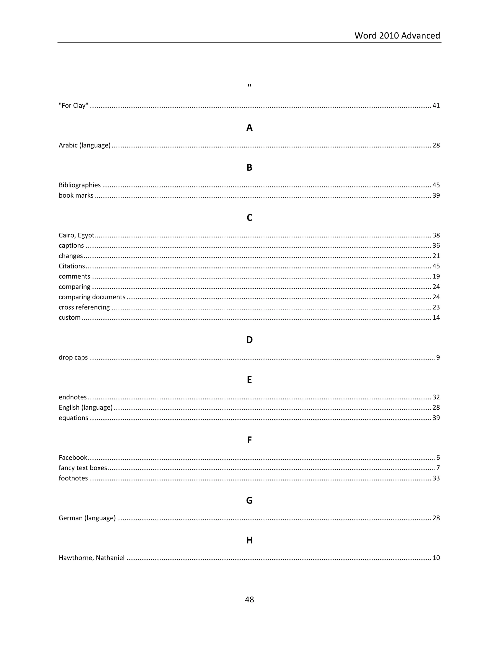 Word 2010 Advanced
48
"
"For Clay"........................................................................................................................................................................................ 41
A
Arabic (language)............................................................................................................................................................................ 28
B
Bibliographies ................................................................................................................................................................................. 45
book marks ..................................................................................................................................................................................... 39
C
Cairo, Egypt..................................................................................................................................................................................... 38
captions .......................................................................................................................................................................................... 36
changes........................................................................................................................................................................................... 21
Citations.......................................................................................................................................................................................... 45
comments....................................................................................................................................................................................... 19
comparing....................................................................................................................................................................................... 24
comparing documents.................................................................................................................................................................... 24
cross referencing ............................................................................................................................................................................ 23
custom............................................................................................................................................................................................ 14
D
drop caps .......................................................................................................................................................................................... 9
E
endnotes......................................................................................................................................................................................... 32
English (language)........................................................................................................................................................................... 28
equations........................................................................................................................................................................................ 39
F
Facebook........................................................................................................................................................................................... 6
fancy text boxes................................................................................................................................................................................ 7
footnotes ........................................................................................................................................................................................ 33
G
German (language) ......................................................................................................................................................................... 28
H
Hawthorne, Nathaniel .................................................................................................................................................................... 10
 