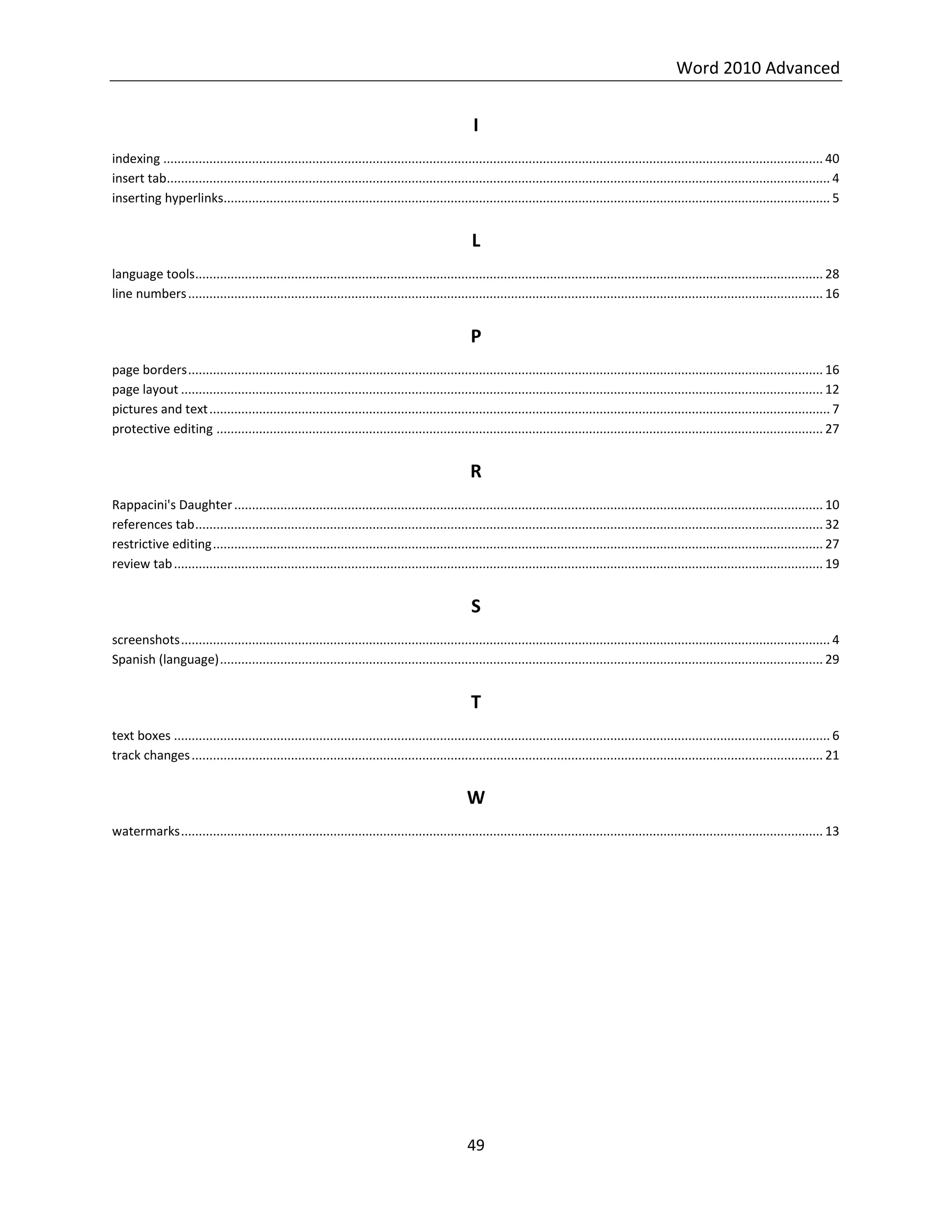 Word 2010 Advanced
49
I
indexing .......................................................................................................................................................................................... 40
insert tab........................................................................................................................................................................................... 4
inserting hyperlinks........................................................................................................................................................................... 5
L
language tools................................................................................................................................................................................. 28
line numbers................................................................................................................................................................................... 16
P
page borders................................................................................................................................................................................... 16
page layout ..................................................................................................................................................................................... 12
pictures and text............................................................................................................................................................................... 7
protective editing ........................................................................................................................................................................... 27
R
Rappacini's Daughter...................................................................................................................................................................... 10
references tab................................................................................................................................................................................. 32
restrictive editing............................................................................................................................................................................ 27
review tab....................................................................................................................................................................................... 19
S
screenshots....................................................................................................................................................................................... 4
Spanish (language).......................................................................................................................................................................... 29
T
text boxes ......................................................................................................................................................................................... 6
track changes.................................................................................................................................................................................. 21
W
watermarks..................................................................................................................................................................................... 13
 