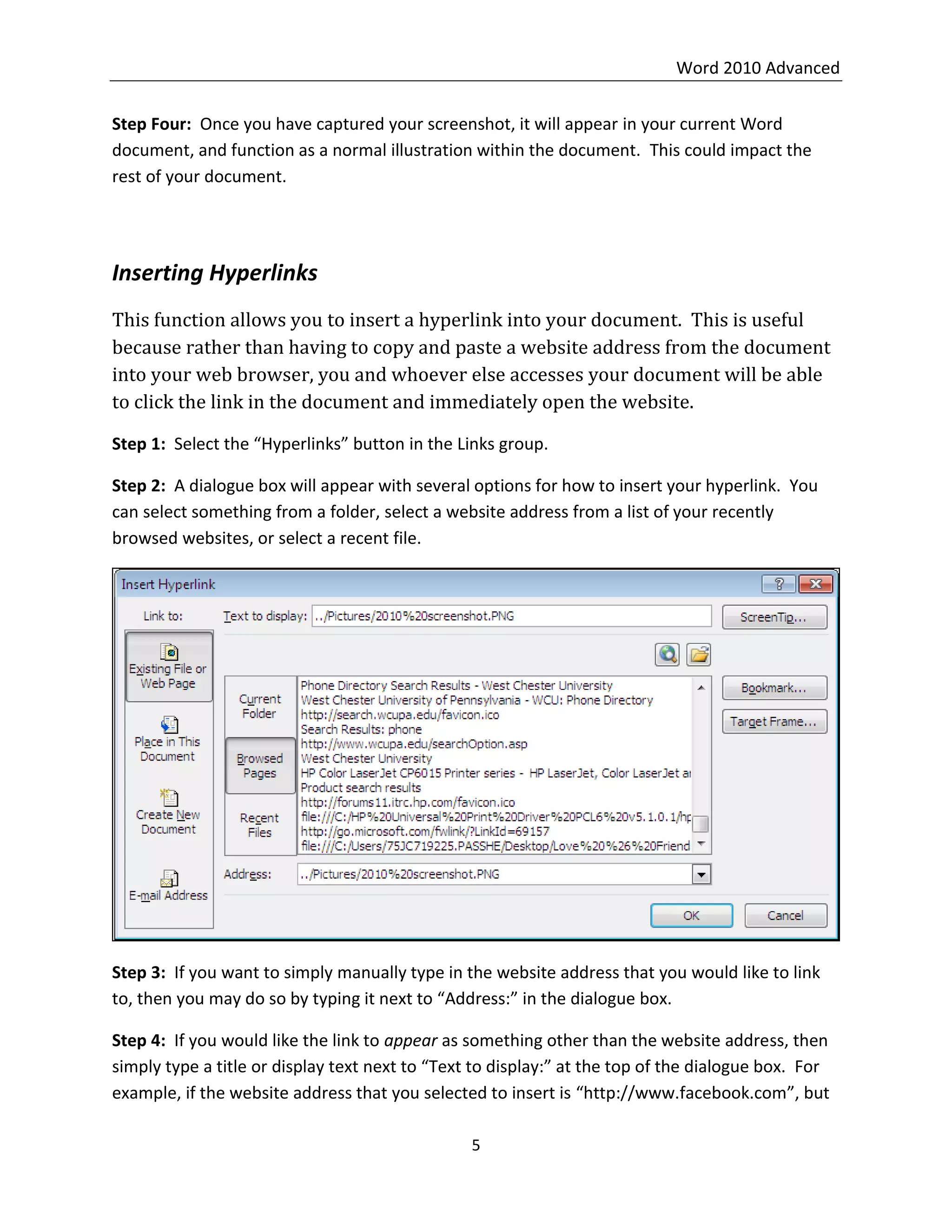 Word 2010 Advanced
5
Step Four: Once you have captured your screenshot, it will appear in your current Word
document, and function as a normal illustration within the document. This could impact the
rest of your document.
Inserting Hyperlinks
This function allows you to insert a hyperlink into your document. This is useful
because rather than having to copy and paste a website address from the document
into your web browser, you and whoever else accesses your document will be able
to click the link in the document and immediately open the website.
Step 1: Select the “Hyperlinks” button in the Links group.
Step 2: A dialogue box will appear with several options for how to insert your hyperlink. You
can select something from a folder, select a website address from a list of your recently
browsed websites, or select a recent file.
Step 3: If you want to simply manually type in the website address that you would like to link
to, then you may do so by typing it next to “Address:” in the dialogue box.
Step 4: If you would like the link to appear as something other than the website address, then
simply type a title or display text next to “Text to display:” at the top of the dialogue box. For
example, if the website address that you selected to insert is “http://www.facebook.com”, but
 