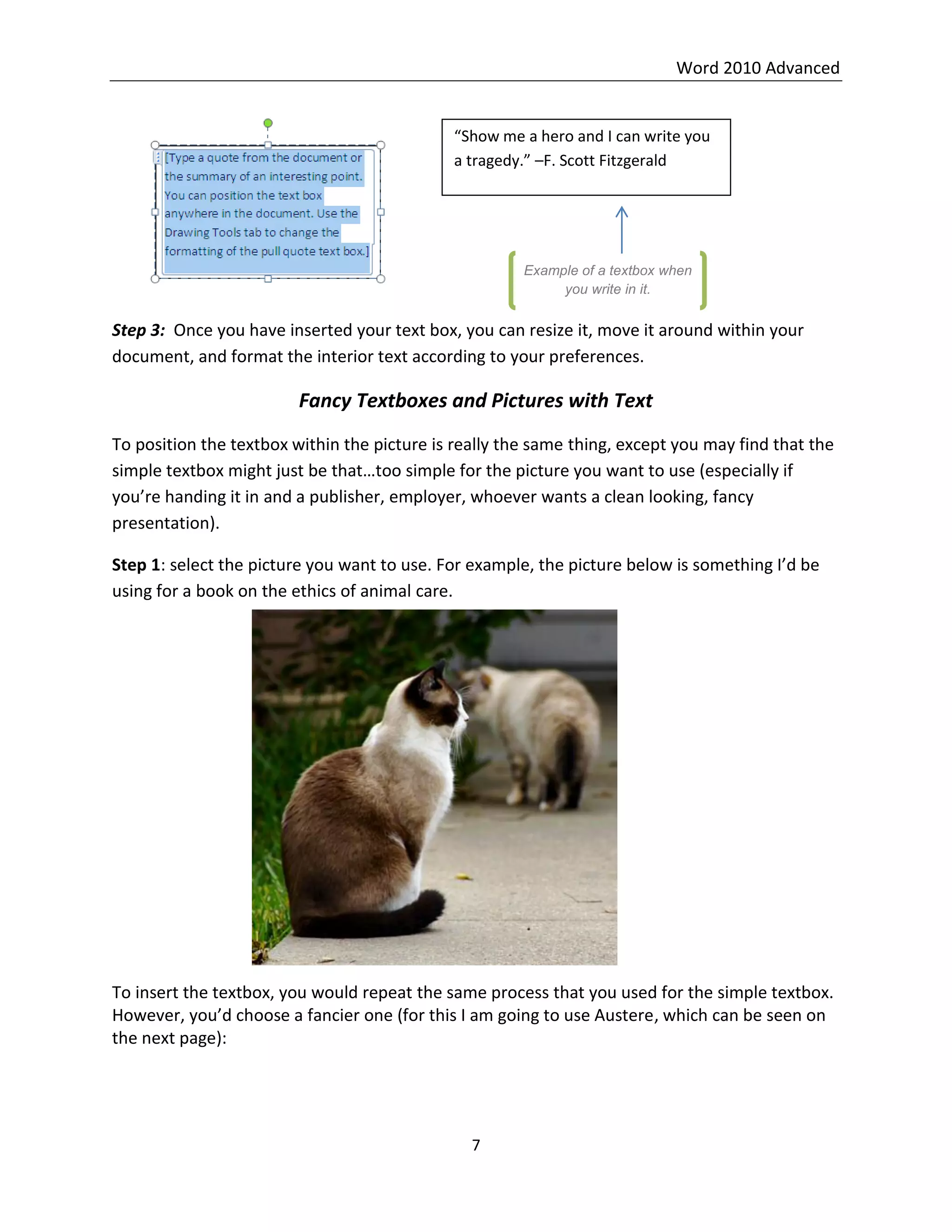 Word 2010 Advanced
7
Step 3: Once you have inserted your text box, you can resize it, move it around within your
document, and format the interior text according to your preferences.
Fancy Textboxes and Pictures with Text
To position the textbox within the picture is really the same thing, except you may find that the
simple textbox might just be that…too simple for the picture you want to use (especially if
you’re handing it in and a publisher, employer, whoever wants a clean looking, fancy
presentation).
Step 1: select the picture you want to use. For example, the picture below is something I’d be
using for a book on the ethics of animal care.
To insert the textbox, you would repeat the same process that you used for the simple textbox.
However, you’d choose a fancier one (for this I am going to use Austere, which can be seen on
the next page):
“Show me a hero and I can write you
a tragedy.” –F. Scott Fitzgerald
Example of a textbox when
you write in it.
 