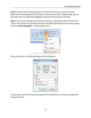 Word 2010 Advanced
11
Step 4: Once you select a Drop Cap option, it will be inserted into your document at the
beginning of the paragraph you have selected. If the Cap is too big or not big enough, you can
manually resize it by clicking and dragging the corners of its box once it is selected.
Step 5: If you want to change the font of your Drop Cap, or adjust the number of lines that it
“drops” (for example, the cap drops three lines in the Rapunzel example on the previous page),
then select Drop Cap options… in the Drop Cap menu.
Once you click that, the following dialogue box should appear:
You can adjust the style of Drop Cap, change the font, adjust the lines to drop, and adjust the
distance from text.
 