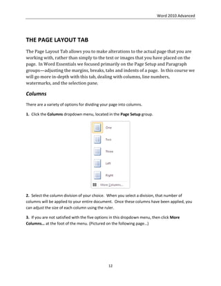 Word 2010 Advanced
12
THE PAGE LAYOUT TAB
The Page Layout Tab allows you to make alterations to the actual page that you are
working with, rather than simply to the text or images that you have placed on the
page. In Word Essentials we focused primarily on the Page Setup and Paragraph
groups—adjusting the margins, breaks, tabs and indents of a page. In this course we
will go more in-depth with this tab, dealing with columns, line numbers,
watermarks, and the selection pane.
Columns
There are a variety of options for dividing your page into columns.
1. Click the Columns dropdown menu, located in the Page Setup group.
2. Select the column division of your choice. When you select a division, that number of
columns will be applied to your entire document. Once these columns have been applied, you
can adjust the size of each column using the ruler.
3. If you are not satisfied with the five options in this dropdown menu, then click More
Columns… at the foot of the menu. (Pictured on the following page…)
 