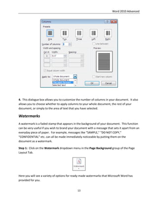 Word 2010 Advanced
13
4. This dialogue box allows you to customize the number of columns in your document. It also
allows you to choose whether to apply columns to your whole document, the rest of your
document, or simply to the area of text that you have selected.
Watermarks
A watermark is a faded stamp that appears in the background of your document. This function
can be very useful if you wish to brand your document with a message that sets it apart from an
everyday piece of paper. For example, messages like “SAMPLE,” “DO NOT COPY,”
“CONFIDENTIAL” etc. can all be made immediately noticeable by putting them on the
document as a watermark.
Step 1: Click on the Watermark dropdown menu in the Page Background group of the Page
Layout Tab.
Here you will see a variety of options for ready-made watermarks that Microsoft Word has
provided for you.
 