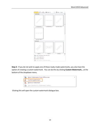 Word 2010 Advanced
14
Step 2: If you do not wish to apply one of these ready-made watermarks, you also have the
option of creating a custom watermark. You can do this by clicking Custom Watermark… at the
bottom of the dropdown menu.
Clicking this will open the custom watermark dialogue box.
 