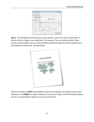 Word 2010 Advanced
15
Step 3. This dialogue box will allow you to enter specific, custom text as your watermark, or
even to insert an image as your watermark. For example, if you are writing a letter or flyer
around a certain holiday, you can insert a holiday appropriate image that will lay washed out in
the background of your text. Example below:
Keep in mind that you MUST have whatever picture you’re going to use already saved on your
hard drive. You CANNOT use clipart. However, if you do want clipart, visit the Microsoft website
and you can download the clipart to save on your hard drive.
 