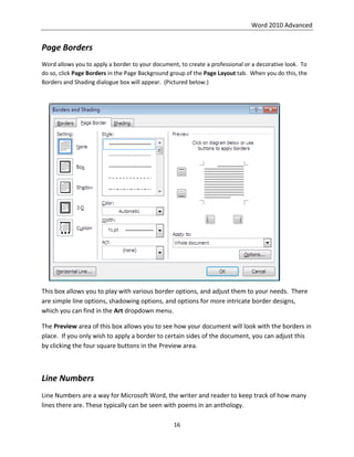 Word 2010 Advanced
16
Page Borders
Word allows you to apply a border to your document, to create a professional or a decorative look. To
do so, click Page Borders in the Page Background group of the Page Layout tab. When you do this, the
Borders and Shading dialogue box will appear. (Pictured below:)
This box allows you to play with various border options, and adjust them to your needs. There
are simple line options, shadowing options, and options for more intricate border designs,
which you can find in the Art dropdown menu.
The Preview area of this box allows you to see how your document will look with the borders in
place. If you only wish to apply a border to certain sides of the document, you can adjust this
by clicking the four square buttons in the Preview area.
Line Numbers
Line Numbers are a way for Microsoft Word, the writer and reader to keep track of how many
lines there are. These typically can be seen with poems in an anthology.
 