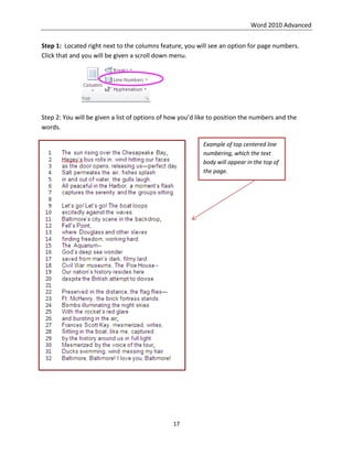 Word 2010 Advanced
17
Step 1: Located right next to the columns feature, you will see an option for page numbers.
Click that and you will be given a scroll down menu.
Step 2: You will be given a list of options of how you’d like to position the numbers and the
words.
Example of top centered line
numbering, which the text
body will appear in the top of
the page.
 