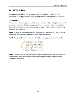 Word 2010 Advanced
19
THE REVIEW TAB
The Review Tab helps you to make corrections and notations on your
document so that you can have a polished and well-edited finished product.
Comments
As you review a document you may want to make a side note without editing the main text of
what you have written. The Comments group within the Review tab allows you to do this.
Comments serve as sort of virtual sticky notes by letting you add or remove comments along
the side of your document.
Step 1: To create a comment about a particular area in your document, click that part of the
page so that your cursor is in the area you would like to comment on.
Step 2: Click on the New Comment button in the Comments group within the Review Tab.
Step 3: A sidebar to the left will appear which shows the latest revisions that you’ve made to
your document. You can enter a new comment by typing beneath the red bar that says
Comment in this sidebar
 