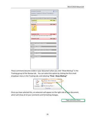 Word 2010 Advanced
20
These comments become visible in your document when you click “Show Markup” in the
Tracking group of the Review tab. You can select this option by clicking the first small
dropdown menu in the Tracking tab, and selecting “Final: Show Markup”
Once you have selected this, an extension will appear on the right side of your document,
which will show all of your comments and formatting changes.
Type comment there.
 