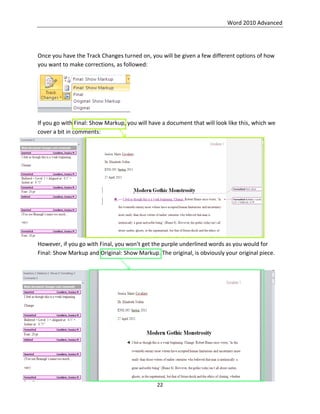 Word 2010 Advanced
22
Once you have the Track Changes turned on, you will be given a few different options of how
you want to make corrections, as followed:
If you go with Final: Show Markup, you will have a document that will look like this, which we
cover a bit in comments:
However, if you go with Final, you won’t get the purple underlined words as you would for
Final: Show Markup and Original: Show Markup. The original, is obviously your original piece.
 