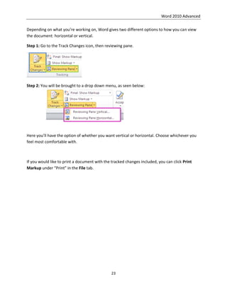 Word 2010 Advanced
23
Depending on what you’re working on, Word gives two different options to how you can view
the document: horizontal or vertical.
Step 1: Go to the Track Changes icon, then reviewing pane.
Step 2: You will be brought to a drop down menu, as seen below:
Here you’ll have the option of whether you want vertical or horizontal. Choose whichever you
feel most comfortable with.
If you would like to print a document with the tracked changes included, you can click Print
Markup under “Print” in the File tab.
 