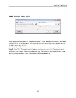 Word 2010 Advanced
25
Step 2: A dialogue box will appear
In the dropdown menu beneath “Original document,” select the file of your original document
before revision. In the dropdown menu beneath “Revised document,” select the file of your
final document after revisions.
Step 3: Click “OK.” A new window will appear, which, on one pane, will show your original
document, your revised document, and a third view that combines both documents to show
what revisions have been made. (Pictured on the following page…)
 