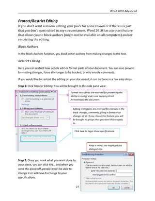Word 2010 Advanced
27
Protect/Restrict Editing
If you don’t want someone editing your piece for some reason or if there is a part
that you don’t want edited in any circumstances, Word 2010 has a protect feature
that allows you to block authors (might not be available on all computers) and/or
restricting the editing.
Block Authors
In the Block Authors function, you block other authors from making changes to the text.
Restrict Editing
Here you can restrict how people edit or format parts of your document. You can also prevent
formatting changes, force all changes to be tracked, or only enable comments.
If you would like to restrict the editing on your document, it can be done in a few easy steps.
Step 1: Click Restrict Editing. You will be brought to this side pane view:
Step 2: Once you mark what you want done to
your piece, you can click Yes… and when you
send this piece off, people won’t be able to
change it or will have to change to your
specifications.
Format restrictions are reserved for preventing the
ability to modify styles and applying direct
formatting to the document.
Editing restrictions are reserved for changes in the
track changes, comments, filling in forms or no
changes at all. If you choose this feature, you will
be brought to groups that you want this to apply
to.
Click here to begin those specifications.
Keep in mind; you might get this
dialogue box.
 