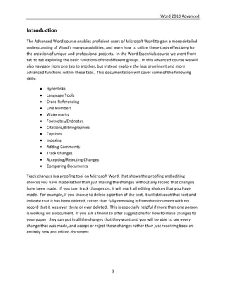 Word 2010 Advanced
3
Introduction
The Advanced Word course enables proficient users of Microsoft Word to gain a more detailed
understanding of Word’s many capabilities, and learn how to utilize these tools effectively for
the creation of unique and professional projects. In the Word Essentials course we went from
tab to tab exploring the basic functions of the different groups. In this advanced course we will
also navigate from one tab to another, but instead explore the less prominent and more
advanced functions within these tabs. This documentation will cover some of the following
skills:
 Hyperlinks
 Language Tools
 Cross-Referencing
 Line Numbers
 Watermarks
 Footnotes/Endnotes
 Citations/Bibliographies
 Captions
 Indexing
 Adding Comments
 Track Changes
 Accepting/Rejecting Changes
 Comparing Documents
Track changes is a proofing tool on Microsoft Word, that shows the proofing and editing
choices you have made rather than just making the changes without any record that changes
have been made. If you turn track changes on, it will mark all editing choices that you have
made. For example, if you choose to delete a portion of the text, it will strikeout that text and
indicate that it has been deleted, rather than fully removing it from the document with no
record that it was ever there or ever deleted. This is especially helpful if more than one person
is working on a document. If you ask a friend to offer suggestions for how to make changes to
your paper, they can put in all the changes that they want and you will be able to see every
change that was made, and accept or reject those changes rather than just receiving back an
entirely new and edited document.
 