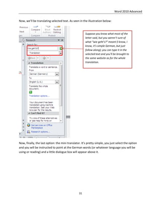 Word 2010 Advanced
31
Now, we’ll be translating selected text. As seen in the illustration below:
Now, finally, the last option: the mini translator. It’s pretty simple, you just select the option
and you will be instructed to point at the German words (or whatever language you will be
using or reading) and a little dialogue box will appear above it.
Suppose you know what most of the
letter said, but you weren’t sure of
what “wie geht’s?” meant (I know, I
know, it’s simple German, but just
follow along); you can type it in the
selected text and you’ll be brought to
the same website as for the whole
translation.
 