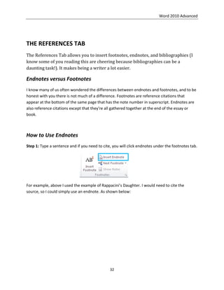 Word 2010 Advanced
32
THE REFERENCES TAB
The References Tab allows you to insert footnotes, endnotes, and bibliographies (I
know some of you reading this are cheering because bibliographies can be a
daunting task!). It makes being a writer a lot easier.
Endnotes versus Footnotes
I know many of us often wondered the differences between endnotes and footnotes, and to be
honest with you there is not much of a difference. Footnotes are reference citations that
appear at the bottom of the same page that has the note number in superscript. Endnotes are
also reference citations except that they're all gathered together at the end of the essay or
book.
How to Use Endnotes
Step 1: Type a sentence and if you need to cite, you will click endnotes under the footnotes tab.
For example, above I used the example of Rappacini’s Daughter. I would need to cite the
source, so I could simply use an endnote. As shown below:
 