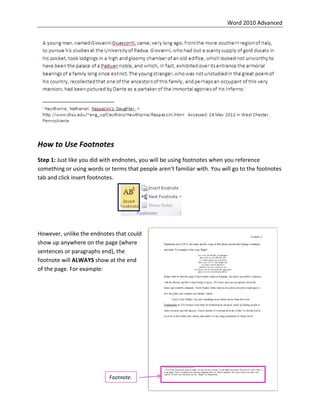 Word 2010 Advanced
33
How to Use Footnotes
Step 1: Just like you did with endnotes, you will be using footnotes when you reference
something or using words or terms that people aren’t familiar with. You will go to the footnotes
tab and click insert footnotes.
However, unlike the endnotes that could
show up anywhere on the page (where
sentences or paragraphs end), the
footnote will ALWAYS show at the end
of the page. For example:
Footnote.
 