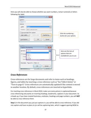 Word 2010 Advanced
37
Here you will also be able to choose whether you want numbers, roman numerals or letters
following the label.
Cross References
Cross references are for large documents and refer to items such as headings,
figures, and tables by inserting a cross reference such as “See Table 6 below” or
“Turn to page 8.” Cross references are automatically updated if the content is moved
to another location. By default, cross references are inserted as hyperlinks.
For inserting cross references in Word 2010, make sure every picture is captioned because
cross referencing only works on inserting headings, bookmarks, captions in your document. As
a heads up, if you have created footnotes, endnotes, headings and page numbers, you will NOT
be able to cross reference them.
Step 1: In the document you just put captions in, you will be able to cross-reference. If you did
not caption and have no plans to (or will be captioning later, which I suggest opening NOW to
Click the numbering…
button for your options.
Here are the lists of
options that are
available for you to use.
 