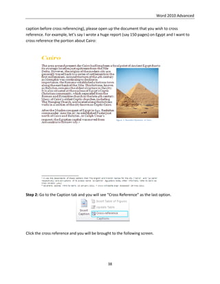 Word 2010 Advanced
38
caption before cross referencing), please open up the document that you wish to cross
reference. For example, let’s say I wrote a huge report (say 150 pages) on Egypt and I want to
cross reference the portion about Cairo:
Step 2: Go to the Caption tab and you will see “Cross Reference” as the last option.
Click the cross reference and you will be brought to the following screen.
 