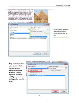 Word 2010 Advanced
39
Step 3: When you make
your selection of either
Numbered item,
Heading, Bookmark,
Footnote, Endnote,
Equation, Bookmark,
and Figure, be sure to
click hyperlink and click
insert.
As you can see, there are
many options; choose
which one suits best for
you.
 