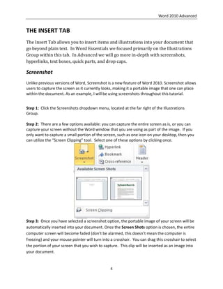 Word 2010 Advanced
4
THE INSERT TAB
The Insert Tab allows you to insert items and illustrations into your document that
go beyond plain text. In Word Essentials we focused primarily on the Illustrations
Group within this tab. In Advanced we will go more in-depth with screenshots,
hyperlinks, text boxes, quick parts, and drop caps.
Screenshot
Unlike previous versions of Word, Screenshot is a new feature of Word 2010. Screenshot allows
users to capture the screen as it currently looks, making it a portable image that one can place
within the document. As an example, I will be using screenshots throughout this tutorial.
Step 1: Click the Screenshots dropdown menu, located at the far right of the Illustrations
Group.
Step 2: There are a few options available: you can capture the entire screen as is, or you can
capture your screen without the Word window that you are using as part of the image. If you
only want to capture a small portion of the screen, such as one icon on your desktop, then you
can utilize the “Screen Clipping” tool. Select one of these options by clicking once.
Step 3: Once you have selected a screenshot option, the portable image of your screen will be
automatically inserted into your document. Once the Screen Shots option is chosen, the entire
computer screen will become faded (don’t be alarmed, this doesn’t mean the computer is
freezing) and your mouse pointer will turn into a crosshair. You can drag this crosshair to select
the portion of your screen that you wish to capture. This clip will be inserted as an image into
your document.
 
