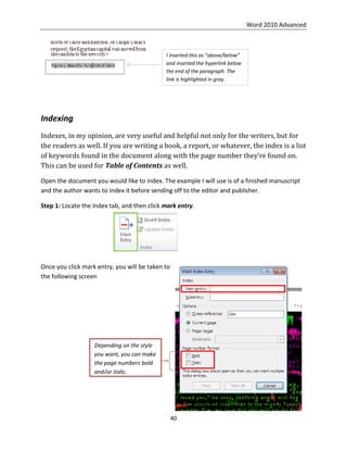 Word 2010 Advanced
40
Indexing
Indexes, in my opinion, are very useful and helpful not only for the writers, but for
the readers as well. If you are writing a book, a report, or whatever, the index is a list
of keywords found in the document along with the page number they’re found on.
This can be used for Table of Contents as well.
Open the document you would like to index. The example I will use is of a finished manuscript
and the author wants to index it before sending off to the editor and publisher.
Step 1: Locate the Index tab, and then click mark entry.
Once you click mark entry, you will be taken to
the following screen
I inserted this as “above/below”
and inserted the hyperlink below
the end of the paragraph. The
link is highlighted in gray.
Depending on the style
you want, you can make
the page numbers bold
and/or italic.
 