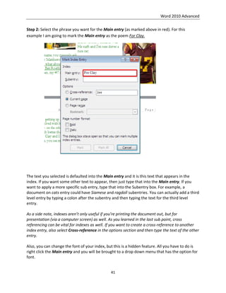 Word 2010 Advanced
41
Step 2: Select the phrase you want for the Main entry (as marked above in red). For this
example I am going to mark the Main entry as the poem For Clay.
The text you selected is defaulted into the Main entry and it is this text that appears in the
index. If you want some other text to appear, then just type that into the Main entry. If you
want to apply a more specific sub entry, type that into the Subentry box. For example, a
document on cats entry could have Siamese and ragdoll subentries. You can actually add a third
level entry by typing a colon after the subentry and then typing the text for the third level
entry.
As a side note, indexes aren’t only useful if you’re printing the document out, but for
presentation (via a computer screen) as well. As you learned in the last sub point, cross
referencing can be vital for indexes as well. If you want to create a cross-reference to another
index entry, also select Cross-reference in the options section and then type the text of the other
entry.
Also, you can change the font of your index, but this is a hidden feature. All you have to do is
right click the Main entry and you will be brought to a drop down menu that has the option for
font.
 