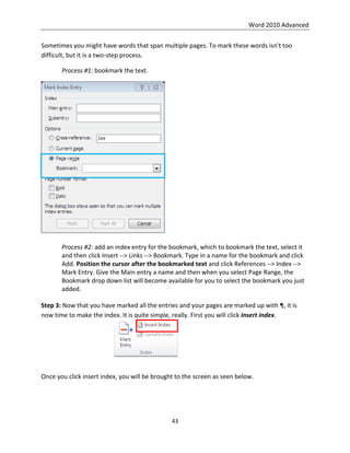 Word 2010 Advanced
43
Sometimes you might have words that span multiple pages. To mark these words isn’t too
difficult, but it is a two-step process.
Process #1: bookmark the text.
Process #2: add an index entry for the bookmark, which to bookmark the text, select it
and then click Insert --> Links --> Bookmark. Type in a name for the bookmark and click
Add. Position the cursor after the bookmarked text and click References --> Index -->
Mark Entry. Give the Main entry a name and then when you select Page Range, the
Bookmark drop down list will become available for you to select the bookmark you just
added.
Step 3: Now that you have marked all the entries and your pages are marked up with ¶, it is
now time to make the index. It is quite simple, really. First you will click Insert index.
Once you click insert index, you will be brought to the screen as seen below.
 